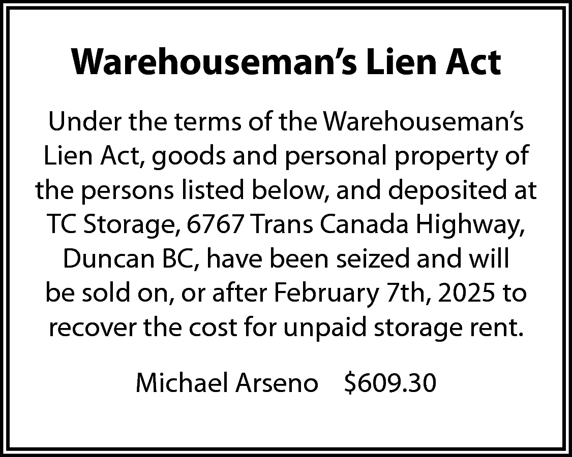 Warehouseman’s Lien Act <br>Under the  Warehouseman’s Lien Act  Under the terms of the Warehouseman’s  Lien Act, goods and personal property of  the persons listed below, and deposited at  TC Storage, 6767 Trans Canada Highway,  Duncan BC, have been seized and will  be sold on, or after February 7th, 2025 to  recover the cost for unpaid storage rent.  Michael Arseno $609.30    