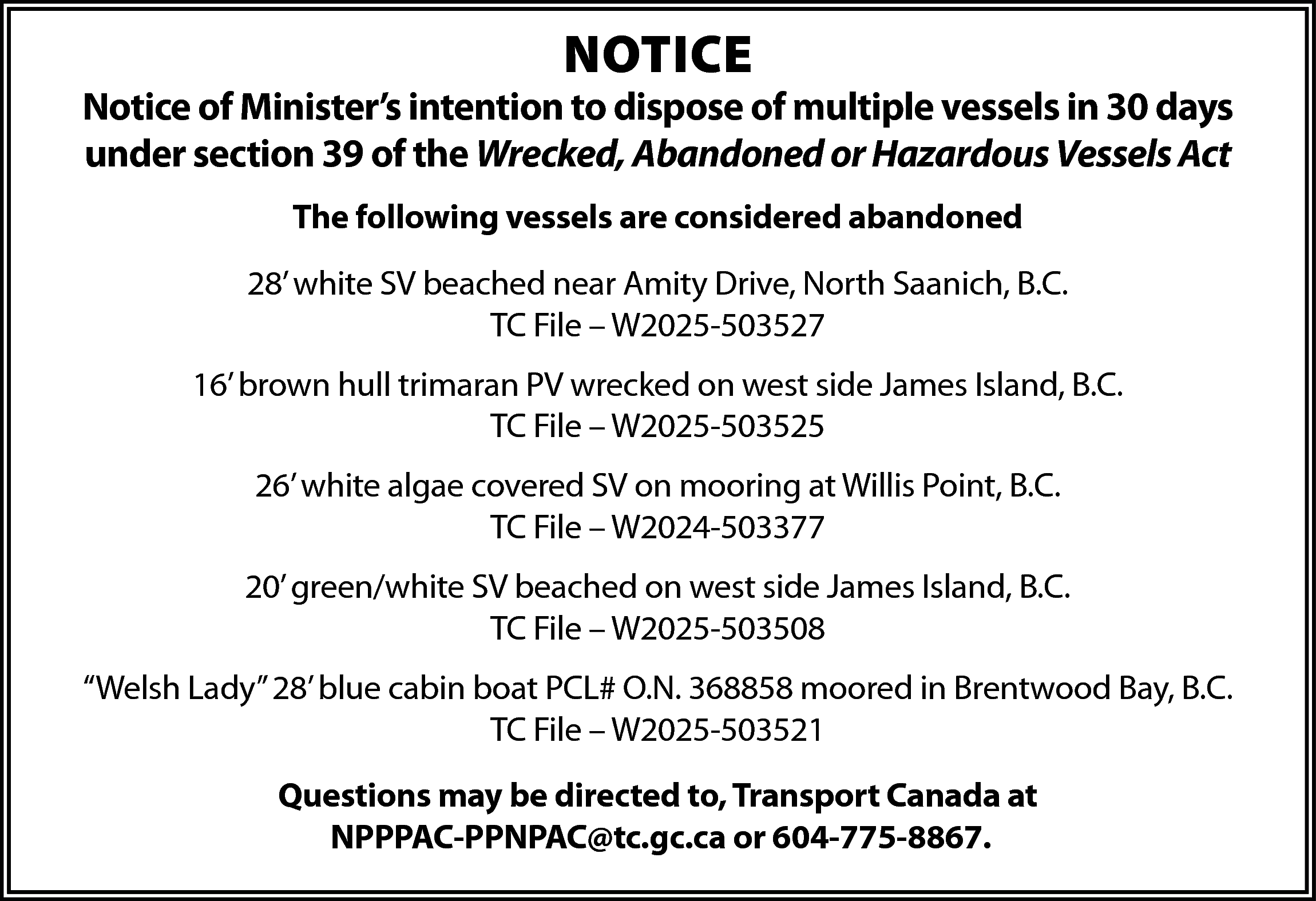 NOTICE <br> <br>Notice of Minister’s  NOTICE    Notice of Minister’s intention to dispose of multiple vessels in 30 days  under section 39 of the Wrecked, Abandoned or Hazardous Vessels Act  The following vessels are considered abandoned  28’ white SV beached near Amity Drive, North Saanich, B.C.  TC File – W2025-503527  16’ brown hull trimaran PV wrecked on west side James Island, B.C.  TC File – W2025-503525  26’ white algae covered SV on mooring at Willis Point, B.C.  TC File – W2024-503377  20’ green/white SV beached on west side James Island, B.C.  TC File – W2025-503508  “Welsh Lady” 28’ blue cabin boat PCL# O.N. 368858 moored in Brentwood Bay, B.C.  TC File – W2025-503521  Questions may be directed to, Transport Canada at  NPPPAC-PPNPAC@tc.gc.ca or 604-775-8867.    