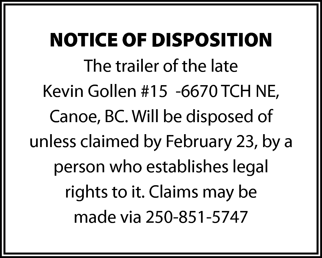 NOTICE OF DISPOSITION <br>The trailer  NOTICE OF DISPOSITION  The trailer of the late  Kevin Gollen #15 -6670 TCH NE,  Canoe, BC. Will be disposed of  unless claimed by February 23, by a  person who establishes legal  rights to it. Claims may be  made via 250-851-5747    