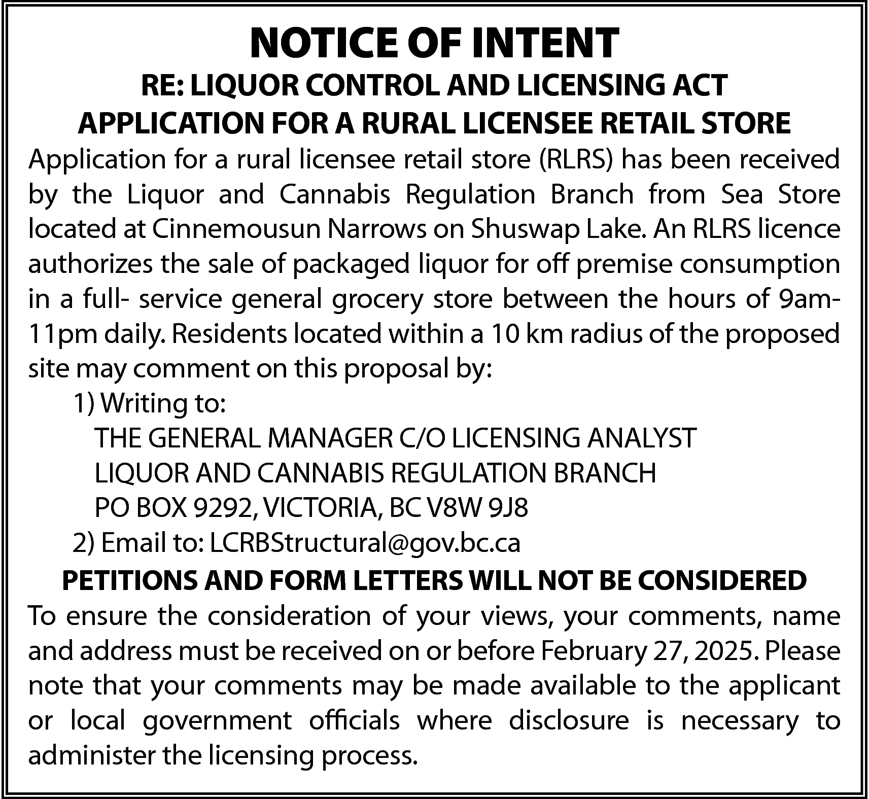 NOTICE OF INTENT <br> <br>RE:  NOTICE OF INTENT    RE: LIQUOR CONTROL AND LICENSING ACT  APPLICATION FOR A RURAL LICENSEE RETAIL STORE    Application for a rural licensee retail store (RLRS) has been received  by the Liquor and Cannabis Regulation Branch from Sea Store  located at Cinnemousun Narrows on Shuswap Lake. An RLRS licence  authorizes the sale of packaged liquor for off premise consumption  in a full- service general grocery store between the hours of 9am11pm daily. Residents located within a 10 km radius of the proposed  site may comment on this proposal by:  1) Writing to:  THE GENERAL MANAGER C/O LICENSING ANALYST  LIQUOR AND CANNABIS REGULATION BRANCH  PO BOX 9292, VICTORIA, BC V8W 9J8  2) Email to: LCRBStructural@gov.bc.ca  PETITIONS AND FORM LETTERS WILL NOT BE CONSIDERED  To ensure the consideration of your views, your comments, name  and address must be received on or before February 27, 2025. Please  note that your comments may be made available to the applicant  or local government officials where disclosure is necessary to  administer the licensing process.    