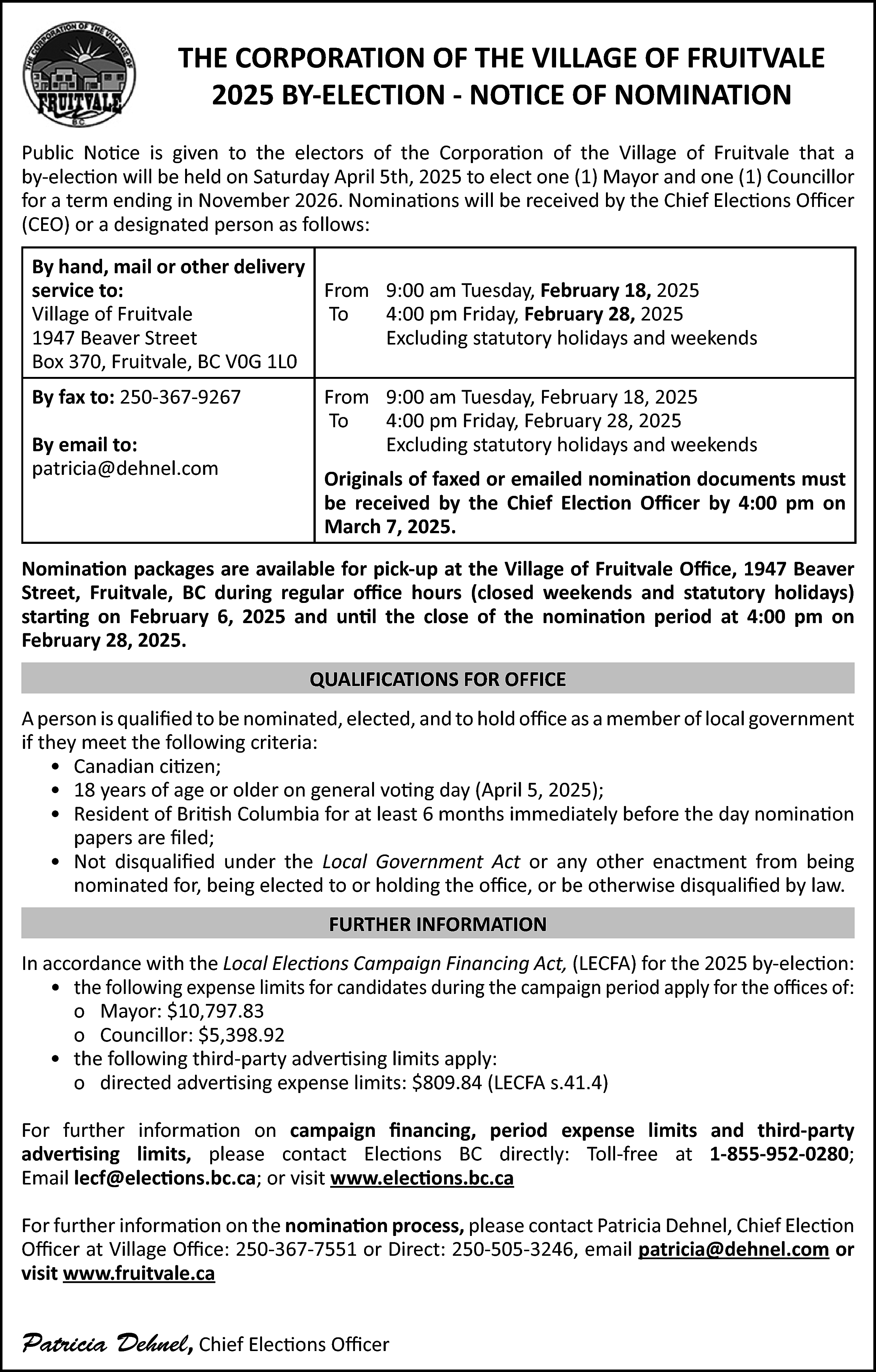 THE CORPORATION OF THE VILLAGE  THE CORPORATION OF THE VILLAGE OF FRUITVALE  2025 BY-ELECTION - NOTICE OF NOMINATION  Public Notice is given to the electors of the Corporation of the Village of Fruitvale that a  by-election will be held on Saturday April 5th, 2025 to elect one (1) Mayor and one (1) Councillor  for a term ending in November 2026. Nominations will be received by the Chief Elections Officer  (CEO) or a designated person as follows:  By hand, mail or other delivery  From 9:00 am Tuesday, February 18, 2025  service to:  To  4:00 pm Friday, February 28, 2025  Village of Fruitvale  Excluding statutory holidays and weekends  1947 Beaver Street  Box 370, Fruitvale, BC V0G 1L0  By fax to: 250-367-9267  By email to:  patricia@dehnel.com    From 9:00 am Tuesday, February 18, 2025  To  4:00 pm Friday, February 28, 2025  Excluding statutory holidays and weekends  Originals of faxed or emailed nomination documents must  be received by the Chief Election Officer by 4:00 pm on  March 7, 2025.    Nomination packages are available for pick-up at the Village of Fruitvale Office, 1947 Beaver  Street, Fruitvale, BC during regular office hours (closed weekends and statutory holidays)  starting on February 6, 2025 and until the close of the nomination period at 4:00 pm on  February 28, 2025.  QUALIFICATIONS FOR OFFICE  A person is qualified to be nominated, elected, and to hold office as a member of local government  if they meet the following criteria:  • Canadian citizen;  • 18 years of age or older on general voting day (April 5, 2025);  • Resident of British Columbia for at least 6 months immediately before the day nomination  papers are filed;  • Not disqualified under the Local Government Act or any other enactment from being  nominated for, being elected to or holding the office, or be otherwise disqualified by law.  FURTHER INFORMATION  In accordance with the Local Elections Campaign Financing Act, (LECFA) for the 2025 by-election:  • the following expense limits for candidates during the campaign period apply for the offices of:  o Mayor: $10,797.83  o Councillor: $5,398.92  • the following third-party advertising limits apply:  o directed advertising expense limits: $809.84 (LECFA s.41.4)  For further information on campaign financing, period expense limits and third-party  advertising limits, please contact Elections BC directly: Toll-free at 1-855-952-0280;  Email lecf@elections.bc.ca; or visit www.elections.bc.ca  For further information on the nomination process, please contact Patricia Dehnel, Chief Election  Officer at Village Office: 250-367-7551 or Direct: 250-505-3246, email patricia@dehnel.com or  visit www.fruitvale.ca    Patricia Dehnel, Chief Elections Officer    