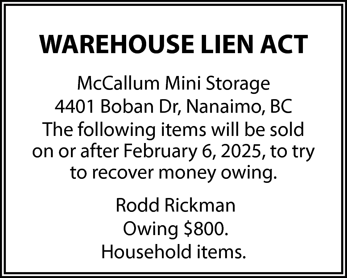 WAREHOUSE LIEN ACT <br>McCallum Mini  WAREHOUSE LIEN ACT  McCallum Mini Storage  4401 Boban Dr, Nanaimo, BC  The following items will be sold  on or after February 6, 2025, to try  to recover money owing.  Rodd Rickman  Owing $800.  Household items.    