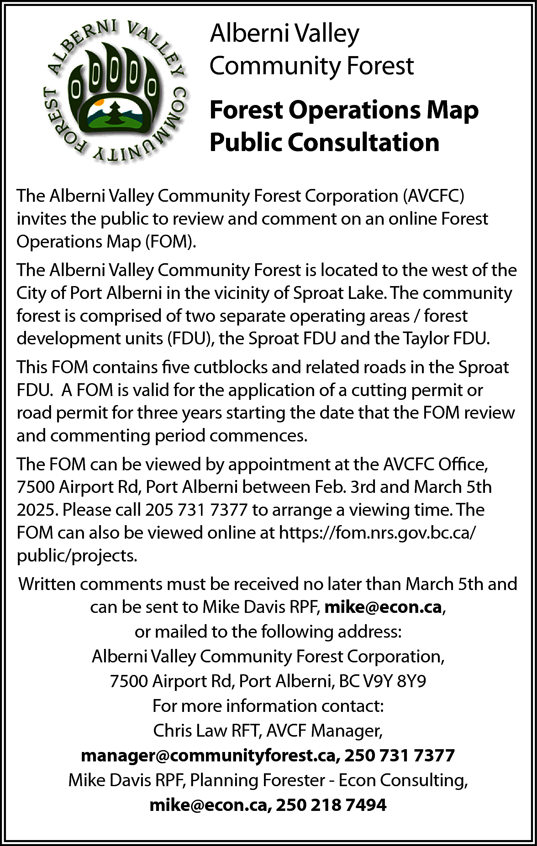 Alberni Valley <br>Community Forest <br>Forest  Alberni Valley  Community Forest  Forest Operations Map  Public Consultation  The Alberni Valley Community Forest Corporation (AVCFC)  invites the public to review and comment on an online Forest  Operations Map (FOM).  The Alberni Valley Community Forest is located to the west of the  City of Port Alberni in the vicinity of Sproat Lake. The community  forest is comprised of two separate operating areas / forest  development units (FDU), the Sproat FDU and the Taylor FDU.  This FOM contains five cutblocks and related roads in the Sproat  FDU. A FOM is valid for the application of a cutting permit or  road permit for three years starting the date that the FOM review  and commenting period commences.  The FOM can be viewed by appointment at the AVCFC Office,  7500 Airport Rd, Port Alberni between Feb. 3rd and March 5th  2025. Please call 205 731 7377 to arrange a viewing time. The  FOM can also be viewed online at https://fom.nrs.gov.bc.ca/  public/projects.  Written comments must be received no later than March 5th and  can be sent to Mike Davis RPF, mike@econ.ca,  or mailed to the following address:  Alberni Valley Community Forest Corporation,  7500 Airport Rd, Port Alberni, BC V9Y 8Y9  For more information contact:  Chris Law RFT, AVCF Manager,  manager@communityforest.ca, 250 731 7377  Mike Davis RPF, Planning Forester - Econ Consulting,  mike@econ.ca, 250 218 7494    