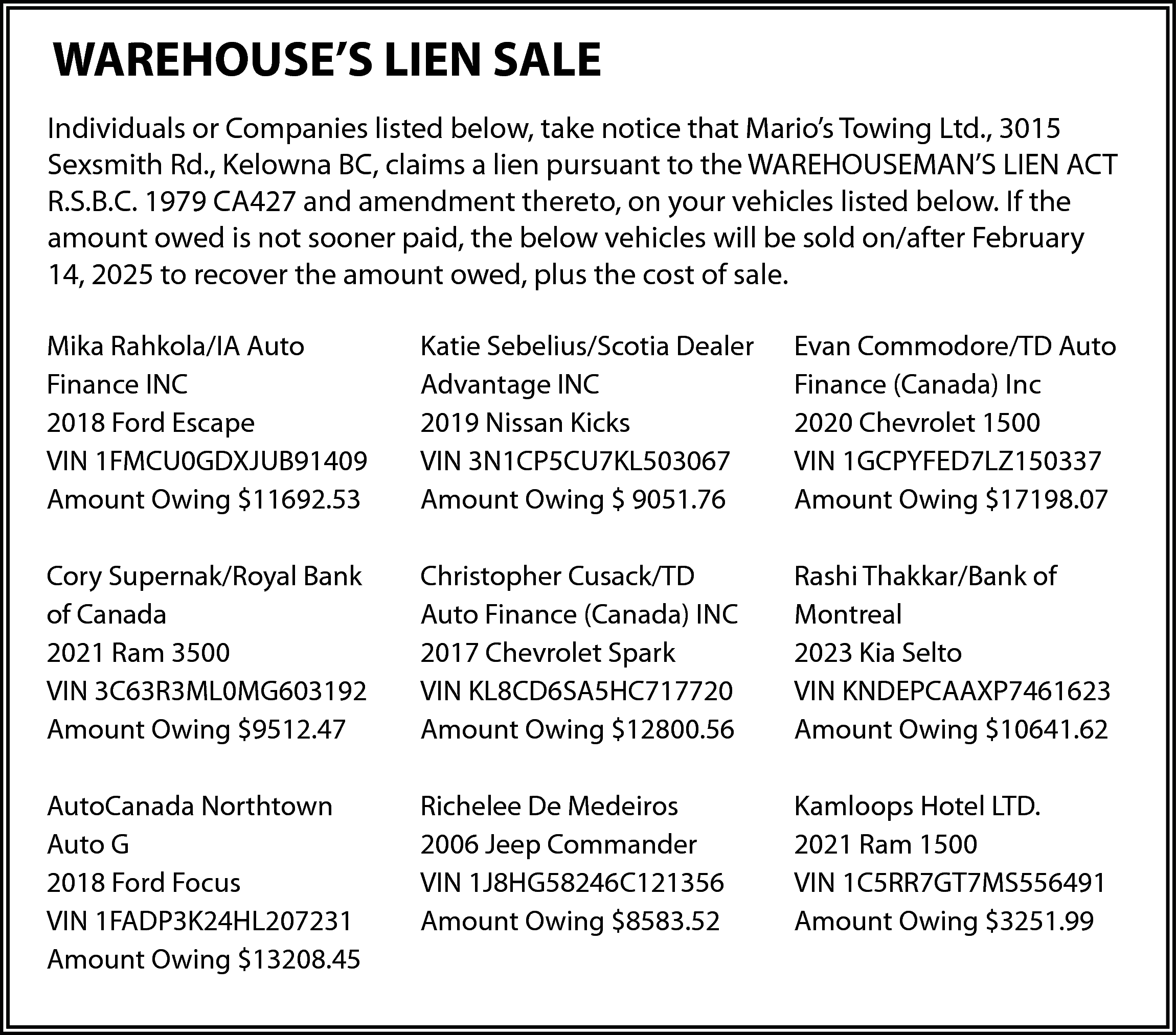 WAREHOUSE’S LIEN SALE <br>Individuals or  WAREHOUSE’S LIEN SALE  Individuals or Companies listed below, take notice that Mario’s Towing Ltd., 3015  Sexsmith Rd., Kelowna BC, claims a lien pursuant to the WAREHOUSEMAN’S LIEN ACT  R.S.B.C. 1979 CA427 and amendment thereto, on your vehicles listed below. If the  amount owed is not sooner paid, the below vehicles will be sold on/after February  14, 2025 to recover the amount owed, plus the cost of sale.  Mika Rahkola/IA Auto  Finance INC  2018 Ford Escape  VIN 1FMCU0GDXJUB91409  Amount Owing $11692.53    Katie Sebelius/Scotia Dealer  Advantage INC  2019 Nissan Kicks  VIN 3N1CP5CU7KL503067  Amount Owing $ 9051.76    Evan Commodore/TD Auto  Finance (Canada) Inc  2020 Chevrolet 1500  VIN 1GCPYFED7LZ150337  Amount Owing $17198.07    Cory Supernak/Royal Bank  of Canada  2021 Ram 3500  VIN 3C63R3ML0MG603192  Amount Owing $9512.47    Christopher Cusack/TD  Auto Finance (Canada) INC  2017 Chevrolet Spark  VIN KL8CD6SA5HC717720  Amount Owing $12800.56    Rashi Thakkar/Bank of  Montreal  2023 Kia Selto  VIN KNDEPCAAXP7461623  Amount Owing $10641.62    AutoCanada Northtown  Auto G  2018 Ford Focus  VIN 1FADP3K24HL207231  Amount Owing $13208.45    Richelee De Medeiros  2006 Jeep Commander  VIN 1J8HG58246C121356  Amount Owing $8583.52    Kamloops Hotel LTD.  2021 Ram 1500  VIN 1C5RR7GT7MS556491  Amount Owing $3251.99    