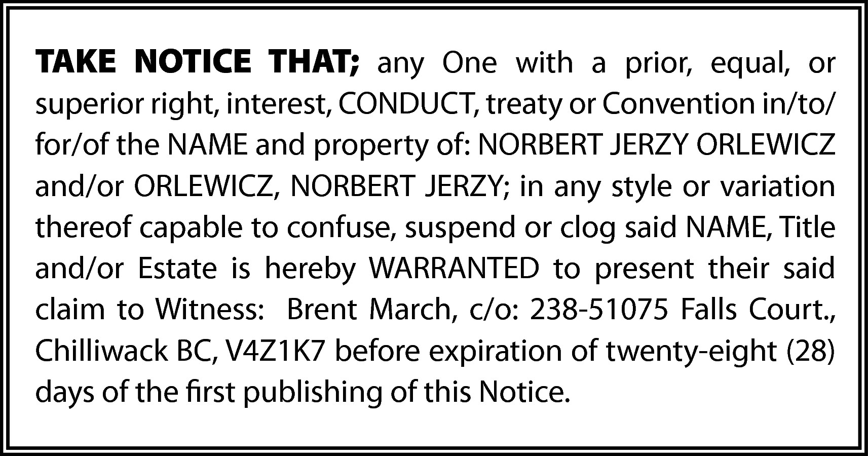 TAKE NOTICE THAT; any One  TAKE NOTICE THAT; any One with a prior, equal, or  superior right, interest, CONDUCT, treaty or Convention in/to/  for/of the NAME and property of: NORBERT JERZY ORLEWICZ  and/or ORLEWICZ, NORBERT JERZY; in any style or variation  thereof capable to confuse, suspend or clog said NAME, Title  and/or Estate is hereby WARRANTED to present their said  claim to Witness: Brent March, c/o: 238-51075 Falls Court.,  Chilliwack BC, V4Z1K7 before expiration of twenty-eight (28)  days of the first publishing of this Notice.    