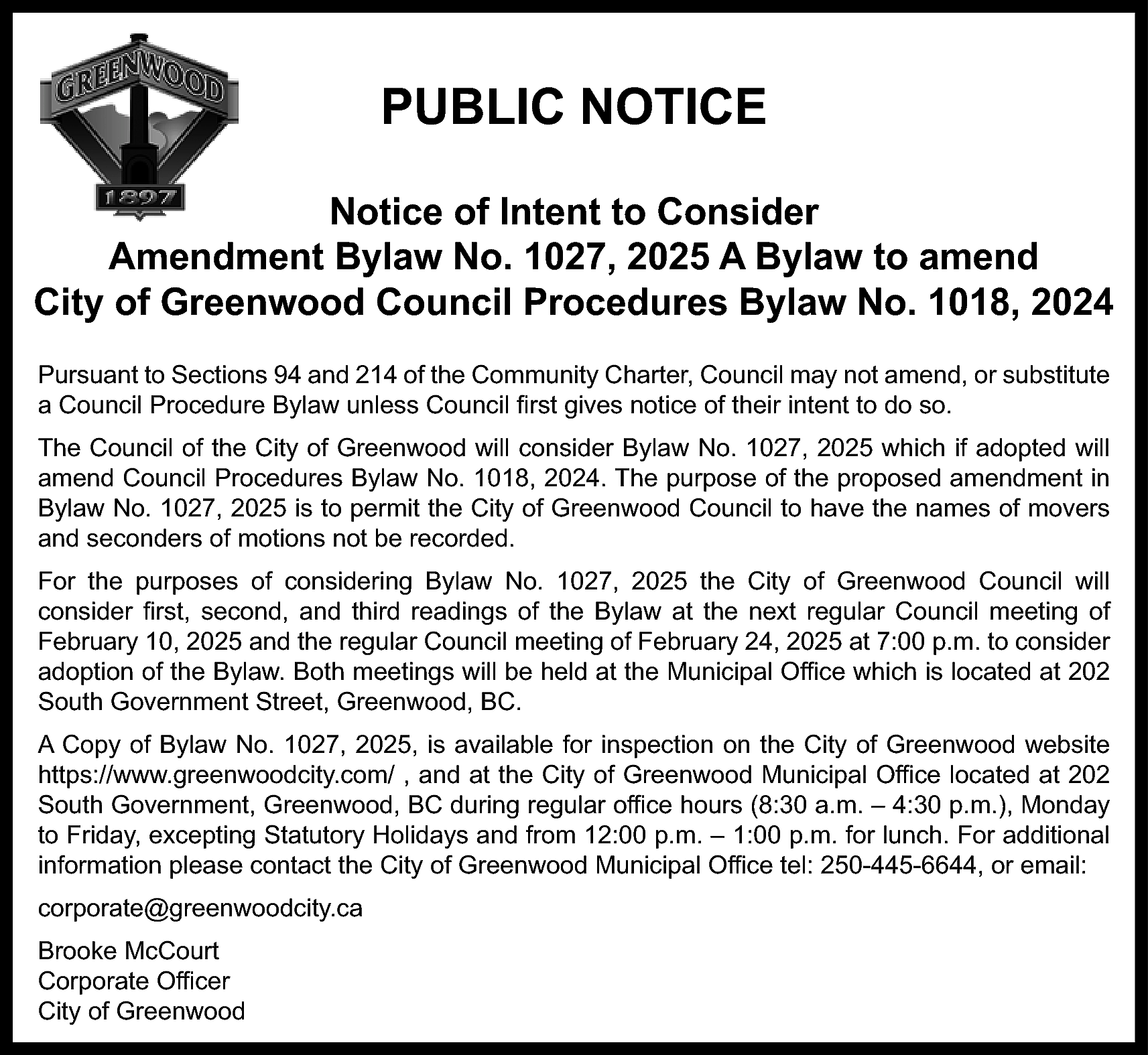 PUBLIC NOTICE <br>Notice of Intent  PUBLIC NOTICE  Notice of Intent to Consider  Amendment Bylaw No. 1027, 2025 A Bylaw to amend  City of Greenwood Council Procedures Bylaw No. 1018, 2024  Pursuant to Sections 94 and 214 of the Community Charter, Council may not amend, or substitute  a Council Procedure Bylaw unless Council first gives notice of their intent to do so.  The Council of the City of Greenwood will consider Bylaw No. 1027, 2025 which if adopted will  amend Council Procedures Bylaw No. 1018, 2024. The purpose of the proposed amendment in  Bylaw No. 1027, 2025 is to permit the City of Greenwood Council to have the names of movers  and seconders of motions not be recorded.  For the purposes of considering Bylaw No. 1027, 2025 the City of Greenwood Council will  consider first, second, and third readings of the Bylaw at the next regular Council meeting of  February 10, 2025 and the regular Council meeting of February 24, 2025 at 7:00 p.m. to consider  adoption of the Bylaw. Both meetings will be held at the Municipal Office which is located at 202  South Government Street, Greenwood, BC.  A Copy of Bylaw No. 1027, 2025, is available for inspection on the City of Greenwood website  https://www.greenwoodcity.com/ , and at the City of Greenwood Municipal Office located at 202  South Government, Greenwood, BC during regular office hours (8:30 a.m. – 4:30 p.m.), Monday  to Friday, excepting Statutory Holidays and from 12:00 p.m. – 1:00 p.m. for lunch. For additional  information please contact the City of Greenwood Municipal Office tel: 250-445-6644, or email:  corporate@greenwoodcity.ca  Brooke McCourt  Corporate Officer  City of Greenwood    