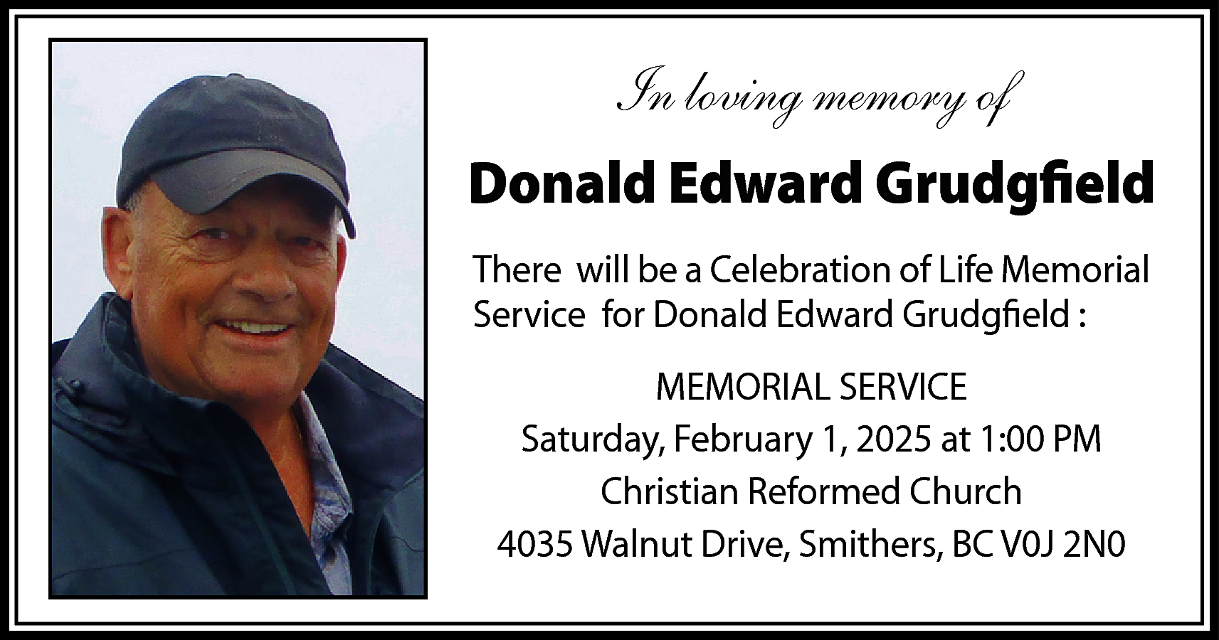 In loving memory of <br>Donald  In loving memory of  Donald Edward Grudgfield  There will be a Celebration of Life Memorial  Service for Donald Edward Grudgfield :  MEMORIAL SERVICE  Saturday, February 1, 2025 at 1:00 PM  Christian Reformed Church  4035 Walnut Drive, Smithers, BC V0J 2N0    