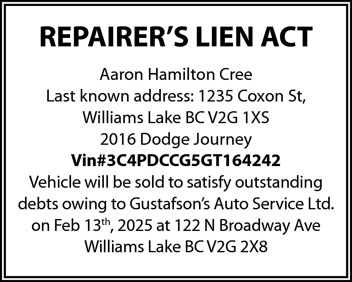 REPAIRER’S LIEN ACT <br>Aaron Hamilton  REPAIRER’S LIEN ACT  Aaron Hamilton Cree  Last known address: 1235 Coxon St,  Williams Lake BC V2G 1XS  2016 Dodge Journey  Vin#3C4PDCCG5GT164242  Vehicle will be sold to satisfy outstanding  debts owing to Gustafson’s Auto Service Ltd.  on Feb 13th, 2025 at 122 N Broadway Ave  Williams Lake BC V2G 2X8    