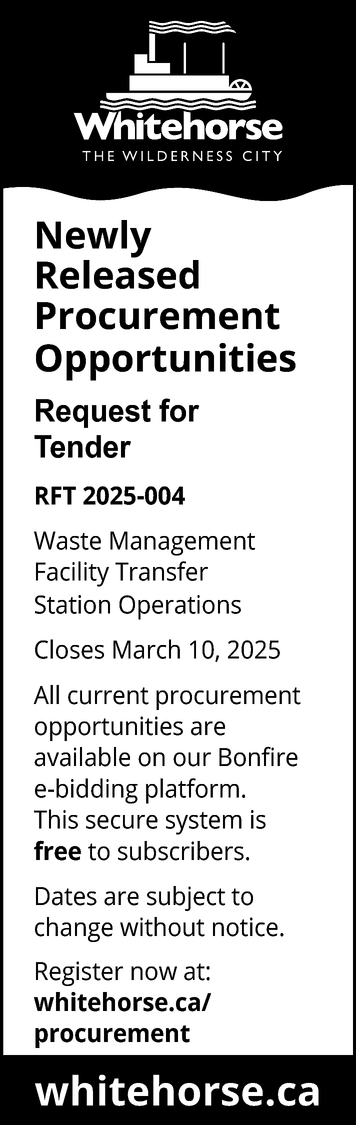 Newly <br>Released <br>Procurement <br>Opportunities <br>Request  Newly  Released  Procurement  Opportunities  Request for  Tender  RFT 2025-004  Waste Management  Facility Transfer  Station Operations  Closes March 10, 2025  All current procurement  opportunities are  available on our Bonfire  e-bidding platform.  This secure system is  free to subscribers.  Dates are subject to  change without notice.  Register now at:  whitehorse.ca/  procurement    www.whitehorse.ca  whitehorse.ca    