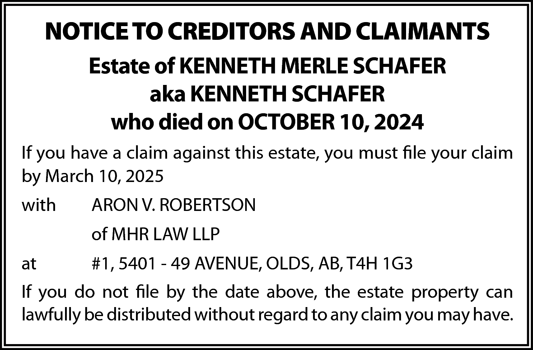 NOTICE TO CREDITORS AND CLAIMANTS  NOTICE TO CREDITORS AND CLAIMANTS  Estate of KENNETH MERLE SCHAFER  aka KENNETH SCHAFER  who died on OCTOBER 10, 2024  If you have a claim against this estate, you must file your claim  by March 10, 2025  with    ARON V. ROBERTSON  of MHR LAW LLP    at    #1, 5401 - 49 AVENUE, OLDS, AB, T4H 1G3    If you do not file by the date above, the estate property can  lawfully be distributed without regard to any claim you may have.    