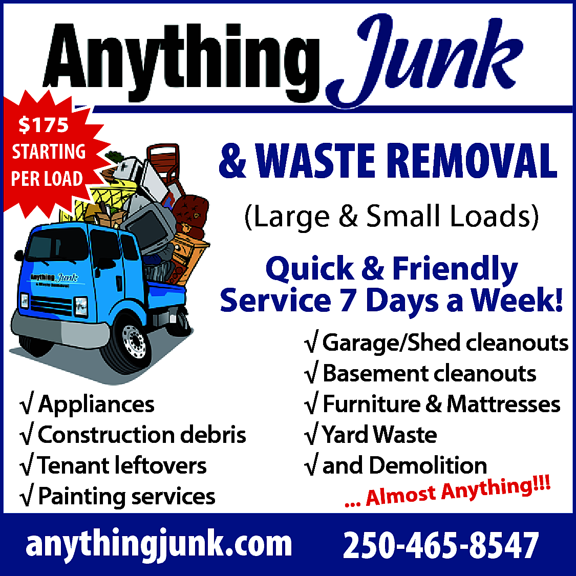 Anything Junk <br>$175 <br>STARTING <br>PER  Anything Junk  $175  STARTING  PER LOAD    & WASTE REMOVAL  (Large & Small Loads)    Quick & Friendly  Service 7 Days a Week!  √ Appliances  √ Construction debris  √ Tenant leftovers  √ Painting services    anythingjunk.com    √ Garage/Shed cleanouts  √ Basement cleanouts  √ Furniture & Mattresses  √ Yard Waste  √ and Demolition  hing!!!  ... Almost Anyt    250-465-8547    