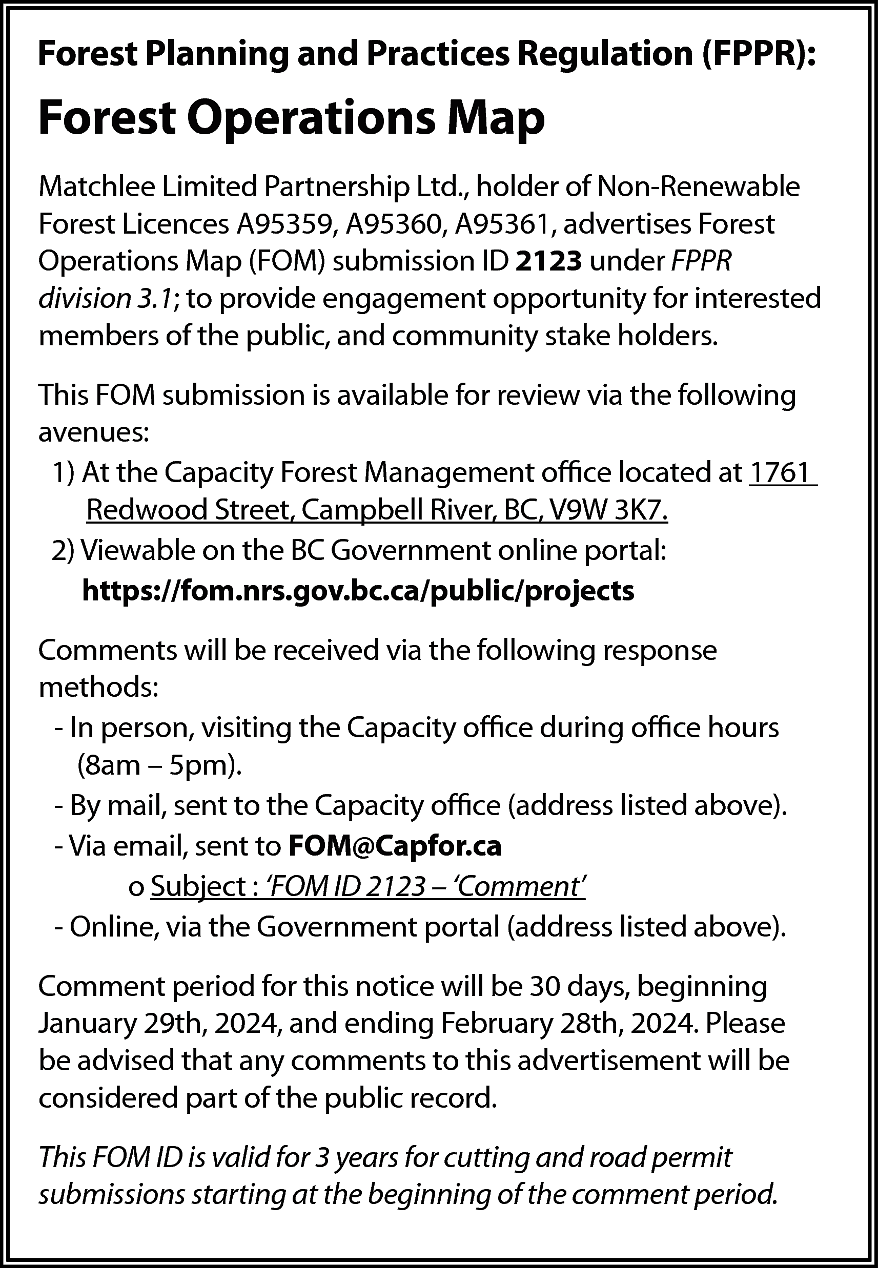 Forest Planning and Practices Regulation  Forest Planning and Practices Regulation (FPPR):    Forest Operations Map  Matchlee Limited Partnership Ltd., holder of Non-Renewable  Forest Licences A95359, A95360, A95361, advertises Forest  Operations Map (FOM) submission ID 2123 under FPPR  division 3.1; to provide engagement opportunity for interested  members of the public, and community stake holders.  This FOM submission is available for review via the following  avenues:  1) At the Capacity Forest Management office located at 1761  Redwood Street, Campbell River, BC, V9W 3K7.  2) Viewable on the BC Government online portal:  https://fom.nrs.gov.bc.ca/public/projects  Comments will be received via the following response  methods:  - In person, visiting the Capacity office during office hours  (8am – 5pm).  - By mail, sent to the Capacity office (address listed above).  - Via email, sent to FOM@Capfor.ca  o Subject : ‘FOM ID 2123 – ‘Comment’  - Online, via the Government portal (address listed above).  Comment period for this notice will be 30 days, beginning  January 29th, 2024, and ending February 28th, 2024. Please  be advised that any comments to this advertisement will be  considered part of the public record.  This FOM ID is valid for 3 years for cutting and road permit  submissions starting at the beginning of the comment period.    