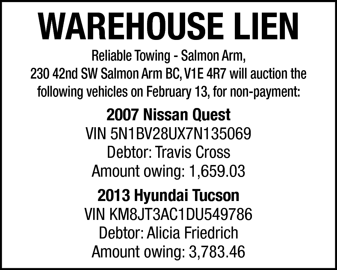 WAREHOUSE LIEN <br> <br>Reliable Towing  WAREHOUSE LIEN    Reliable Towing - Salmon Arm,  230 42nd SW Salmon Arm BC, V1E 4R7 will auction the  following vehicles on February 13, for non-payment:    2007 Nissan Quest  VIN 5N1BV28UX7N135069  Debtor: Travis Cross  Amount owing: 1,659.03  2013 Hyundai Tucson  VIN KM8JT3AC1DU549786  Debtor: Alicia Friedrich  Amount owing: 3,783.46    