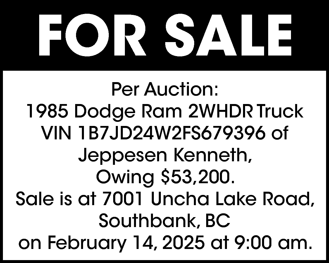 FOR SALE <br>Per Auction: <br>1985  FOR SALE  Per Auction:  1985 Dodge Ram 2WHDR Truck  VIN 1B7JD24W2FS679396 of  Jeppesen Kenneth,  Owing $53,200.  Sale is at 7001 Uncha Lake Road,  Southbank, BC  on February 14, 2025 at 9:00 am.    