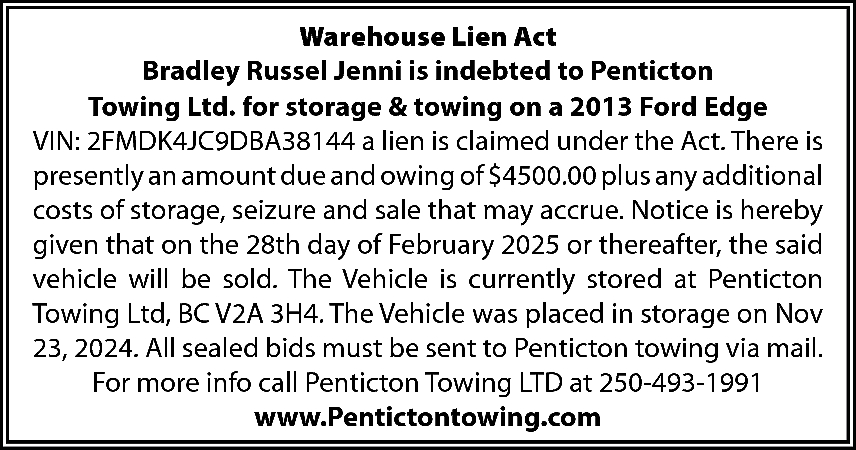 Warehouse Lien Act <br>Bradley Russel  Warehouse Lien Act  Bradley Russel Jenni is indebted to Penticton  Towing Ltd. for storage & towing on a 2013 Ford Edge  VIN: 2FMDK4JC9DBA38144 a lien is claimed under the Act. There is  presently an amount due and owing of $4500.00 plus any additional  costs of storage, seizure and sale that may accrue. Notice is hereby  given that on the 28th day of February 2025 or thereafter, the said  vehicle will be sold. The Vehicle is currently stored at Penticton  Towing Ltd, BC V2A 3H4. The Vehicle was placed in storage on Nov  23, 2024. All sealed bids must be sent to Penticton towing via mail.  For more info call Penticton Towing LTD at 250-493-1991  www.Pentictontowing.com    