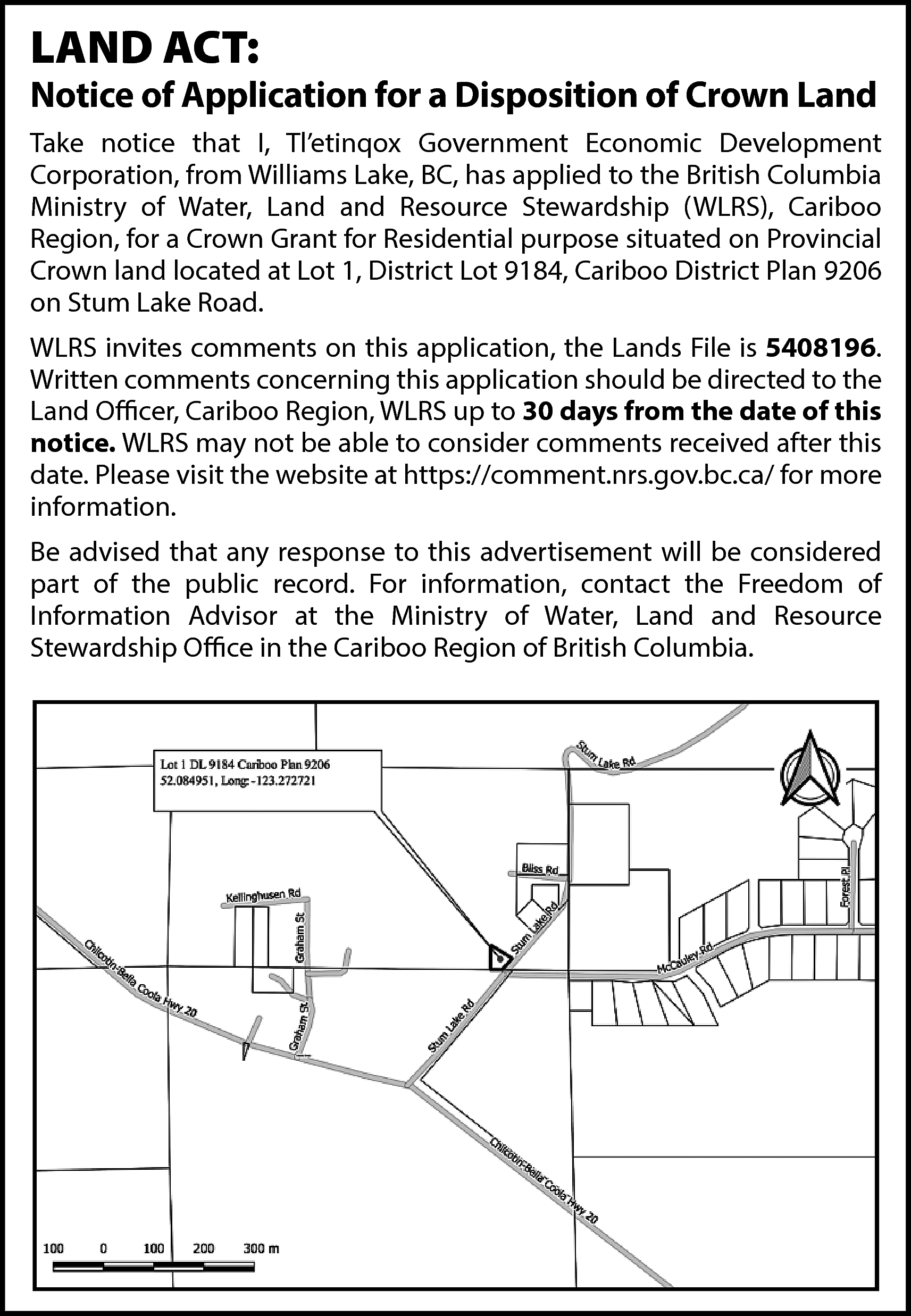 LAND ACT: <br> <br>Notice of  LAND ACT:    Notice of Application for a Disposition of Crown Land  Take notice that I, Tl’etinqox Government Economic Development  Corporation, from Williams Lake, BC, has applied to the British Columbia  Ministry of Water, Land and Resource Stewardship (WLRS), Cariboo  Region, for a Crown Grant for Residential purpose situated on Provincial  Crown land located at Lot 1, District Lot 9184, Cariboo District Plan 9206  on Stum Lake Road.  WLRS invites comments on this application, the Lands File is 5408196.  Written comments concerning this application should be directed to the  Land Officer, Cariboo Region, WLRS up to 30 days from the date of this  notice. WLRS may not be able to consider comments received after this  date. Please visit the website at https://comment.nrs.gov.bc.ca/ for more  information.  Be advised that any response to this advertisement will be considered  part of the public record. For information, contact the Freedom of  Information Advisor at the Ministry of Water, Land and Resource  Stewardship Office in the Cariboo Region of British Columbia.    