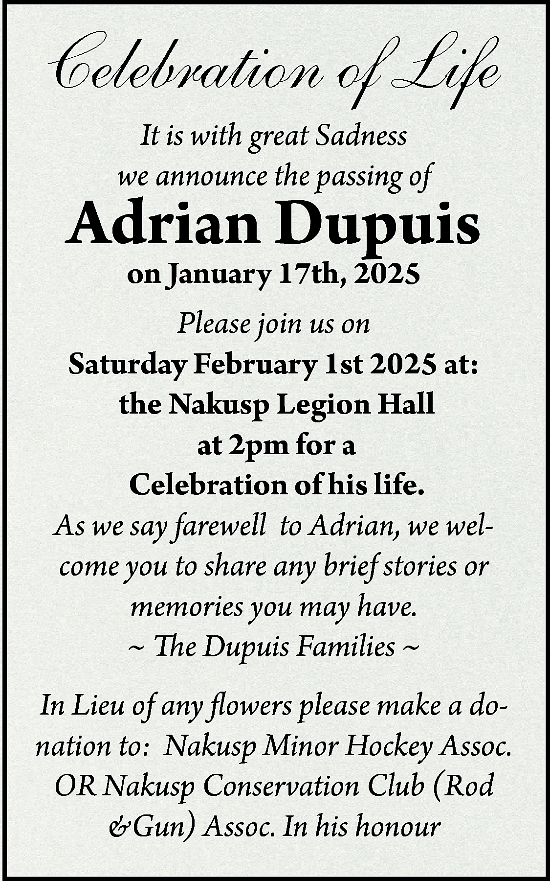 Celebration of Life <br>It is  Celebration of Life  It is with great Sadness  we announce the passing of    Adrian Dupuis    on January 17th, 2025  Please join us on  Saturday February 1st 2025 at:  the Nakusp Legion Hall  at 2pm for a  Celebration of his life.  As we say farewell to Adrian, we welcome you to share any brief stories or  memories you may have.  ~ The Dupuis Families ~    In Lieu of any flowers please make a donation to: Nakusp Minor Hockey Assoc.  OR Nakusp Conservation Club (Rod  &Gun) Assoc. In his honour    