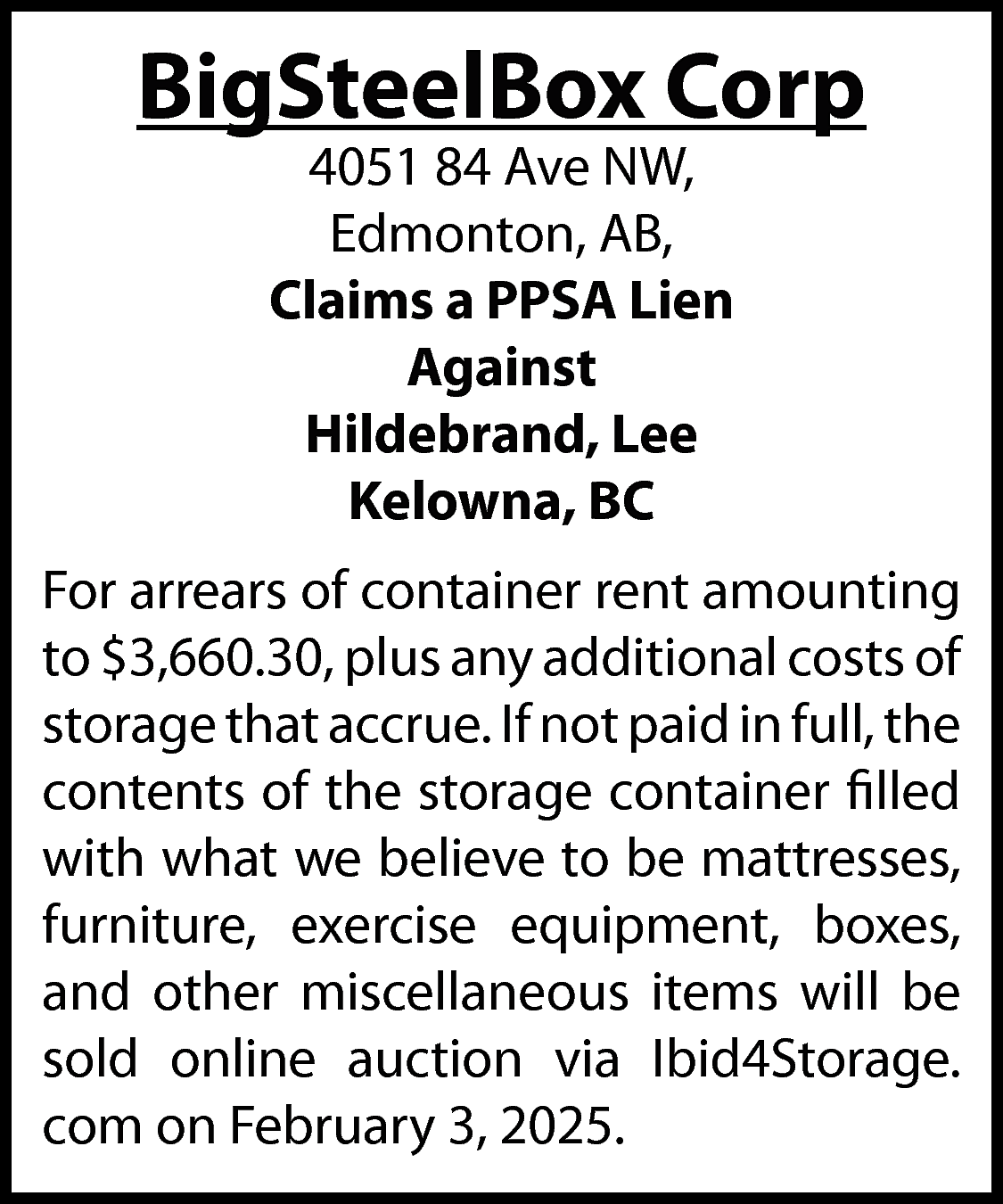 BigSteelBox Corp <br>4051 84 Ave  BigSteelBox Corp  4051 84 Ave NW,  Edmonton, AB,  Claims a PPSA Lien  Against  Hildebrand, Lee  Kelowna, BC    For arrears of container rent amounting  to $3,660.30, plus any additional costs of  storage that accrue. If not paid in full, the  contents of the storage container filled  with what we believe to be mattresses,  furniture, exercise equipment, boxes,  and other miscellaneous items will be  sold online auction via Ibid4Storage.  com on February 3, 2025.    