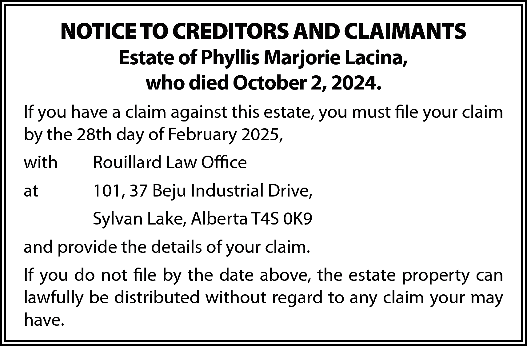 NOTICE TO CREDITORS AND CLAIMANTS  NOTICE TO CREDITORS AND CLAIMANTS  Estate of Phyllis Marjorie Lacina,  who died October 2, 2024.    If you have a claim against this estate, you must file your claim  by the 28th day of February 2025,  with    Rouillard Law Office    at    101, 37 Beju Industrial Drive,  Sylvan Lake, Alberta T4S 0K9    and provide the details of your claim.  If you do not file by the date above, the estate property can  lawfully be distributed without regard to any claim your may  have.    