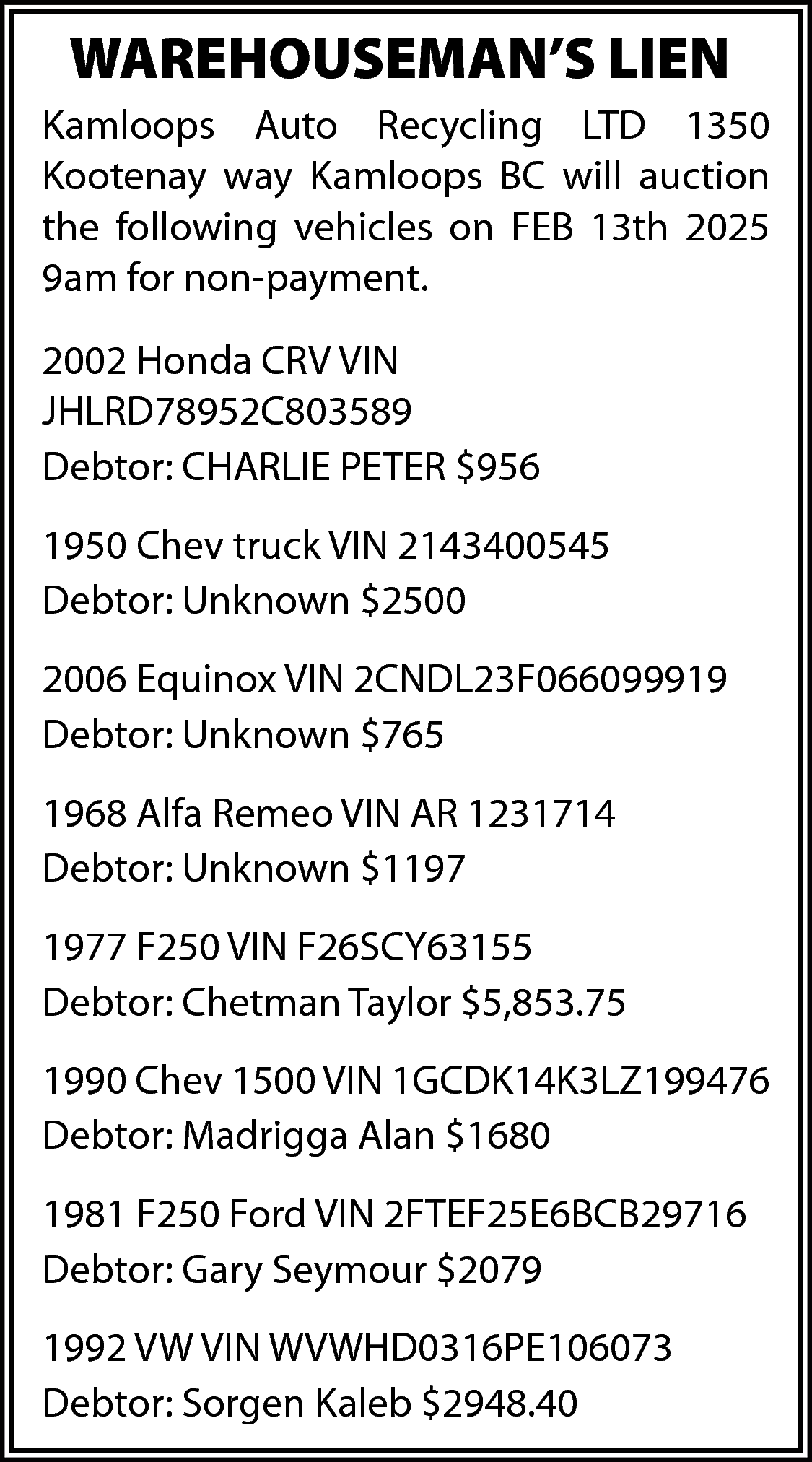 WAREHOUSEMAN’S LIEN <br>Kamloops Auto Recycling  WAREHOUSEMAN’S LIEN  Kamloops Auto Recycling LTD 1350  Kootenay way Kamloops BC will auction  the following vehicles on FEB 13th 2025  9am for non-payment.  2002 Honda CRV VIN  JHLRD78952C803589  Debtor: CHARLIE PETER $956  1950 Chev truck VIN 2143400545  Debtor: Unknown $2500  2006 Equinox VIN 2CNDL23F066099919  Debtor: Unknown $765  1968 Alfa Remeo VIN AR 1231714  Debtor: Unknown $1197  1977 F250 VIN F26SCY63155  Debtor: Chetman Taylor $5,853.75  1990 Chev 1500 VIN 1GCDK14K3LZ199476  Debtor: Madrigga Alan $1680  1981 F250 Ford VIN 2FTEF25E6BCB29716  Debtor: Gary Seymour $2079  1992 VW VIN WVWHD0316PE106073  Debtor: Sorgen Kaleb $2948.40    