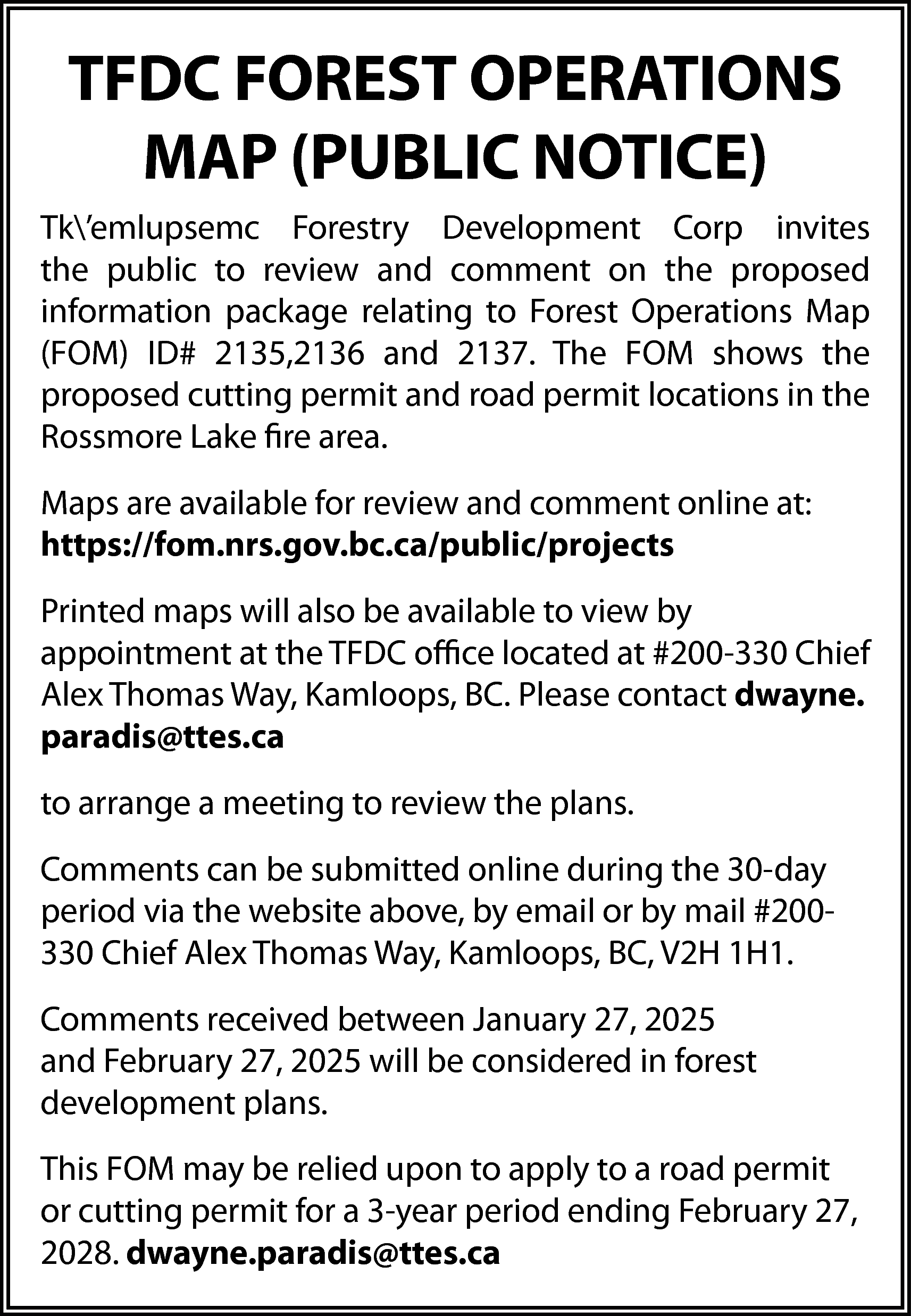 TFDC FOREST OPERATIONS <br>MAP (PUBLIC  TFDC FOREST OPERATIONS  MAP (PUBLIC NOTICE)  Tk’emlupsemc Forestry Development Corp invites  the public to review and comment on the proposed  information package relating to Forest Operations Map  (FOM) ID# 2135,2136 and 2137. The FOM shows the  proposed cutting permit and road permit locations in the  Rossmore Lake fire area.  Maps are available for review and comment online at:  https://fom.nrs.gov.bc.ca/public/projects  Printed maps will also be available to view by  appointment at the TFDC office located at #200-330 Chief  Alex Thomas Way, Kamloops, BC. Please contact dwayne.  paradis@ttes.ca  to arrange a meeting to review the plans.  Comments can be submitted online during the 30-day  period via the website above, by email or by mail #200330 Chief Alex Thomas Way, Kamloops, BC, V2H 1H1.  Comments received between January 27, 2025  and February 27, 2025 will be considered in forest  development plans.  This FOM may be relied upon to apply to a road permit  or cutting permit for a 3-year period ending February 27,  2028. dwayne.paradis@ttes.ca    