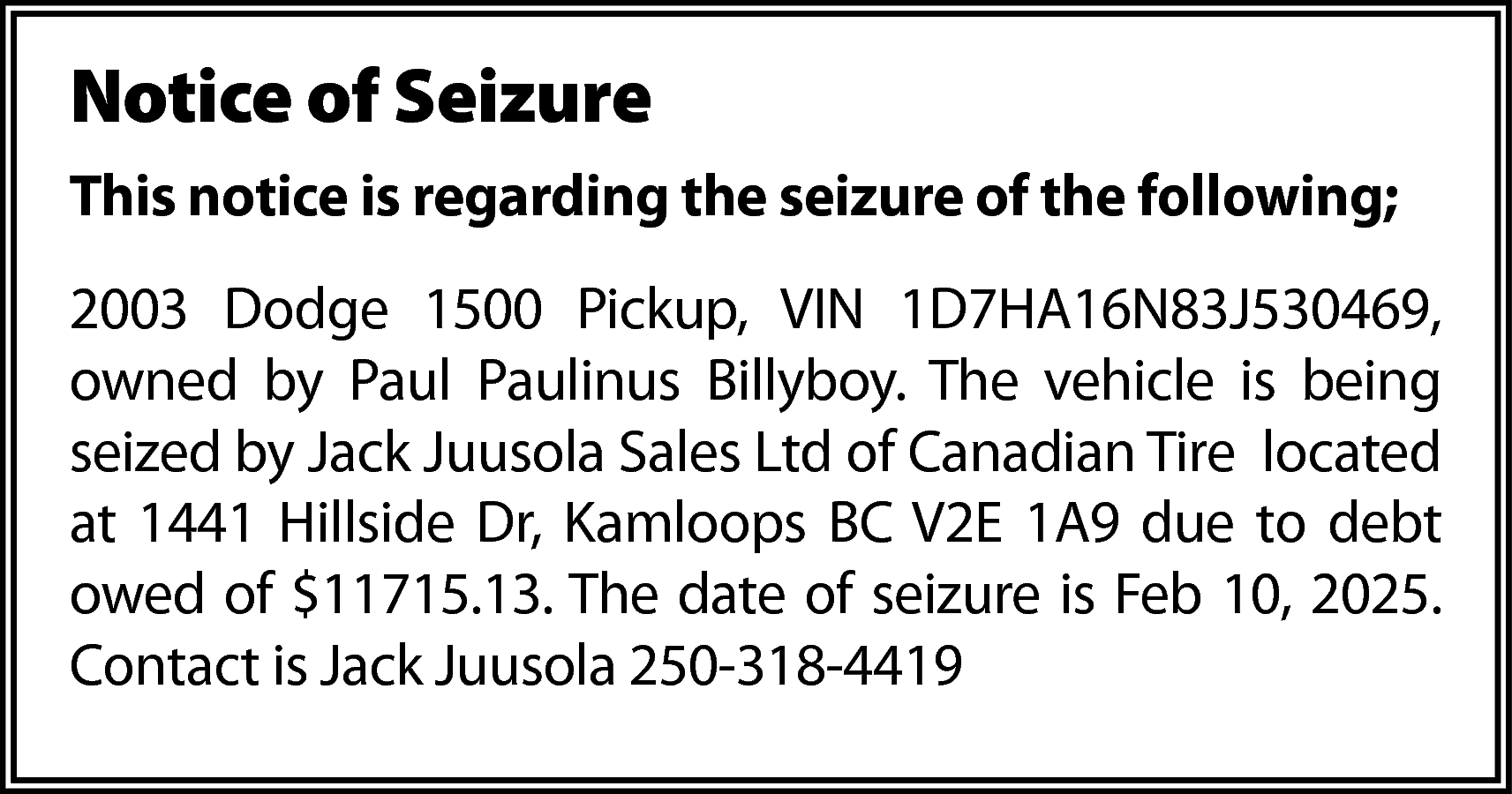 Notice of Seizure <br>This notice  Notice of Seizure  This notice is regarding the seizure of the following;  2003 Dodge 1500 Pickup, VIN 1D7HA16N83J530469,  owned by Paul Paulinus Billyboy. The vehicle is being  seized by Jack Juusola Sales Ltd of Canadian Tire located  at 1441 Hillside Dr, Kamloops BC V2E 1A9 due to debt  owed of $11715.13. The date of seizure is Feb 10, 2025.  Contact is Jack Juusola 250-318-4419    