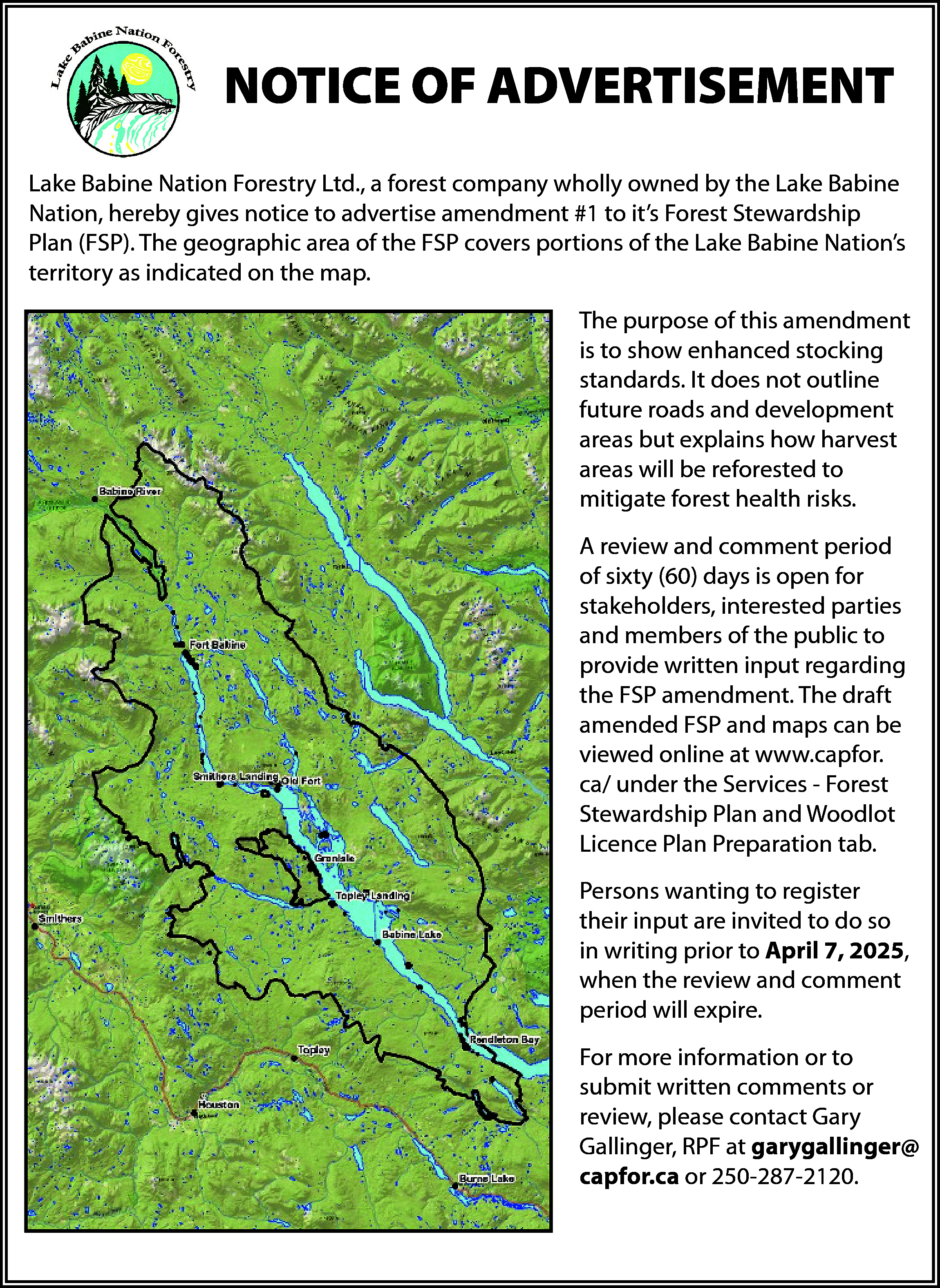 NOTICE OF ADVERTISEMENT <br>Lake Babine  NOTICE OF ADVERTISEMENT  Lake Babine Nation Forestry Ltd., a forest company wholly owned by the Lake Babine  Nation, hereby gives notice to advertise amendment #1 to it’s Forest Stewardship  Plan (FSP). The geographic area of the FSP covers portions of the Lake Babine Nation’s  territory as indicated on the map.  The purpose of this amendment  is to show enhanced stocking  standards. It does not outline  future roads and development  areas but explains how harvest  areas will be reforested to  mitigate forest health risks.  A review and comment period  of sixty (60) days is open for  stakeholders, interested parties  and members of the public to  provide written input regarding  the FSP amendment. The draft  amended FSP and maps can be  viewed online at www.capfor.  ca/ under the Services - Forest  Stewardship Plan and Woodlot  Licence Plan Preparation tab.  Persons wanting to register  their input are invited to do so  in writing prior to April 7, 2025,  when the review and comment  period will expire.  For more information or to  submit written comments or  review, please contact Gary  Gallinger, RPF at garygallinger@  capfor.ca or 250-287-2120.    