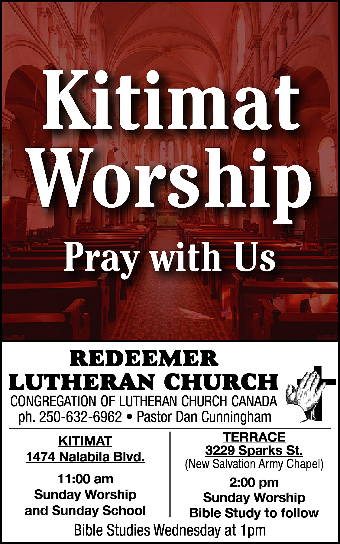 Kitimat <br>Worship <br>Pray with Us  Kitimat  Worship  Pray with Us    RedeemeR  LutheRan ChuRCh  Congregation of Lutheran ChurCh Canada  250-632-6962  • Pastor  Visser  ph. ph.  250-632-6962  • Pastor  DanAlan  Cunningham  Kitimat  Kitimat  1474 Nalabila Blvd.    1474 Nalabila Blvd.  11:00 am  11:00  am  Sunday Worship  Sunday  Worship  and Sunday School    terrace  3229  Sparks St.  terrace  (New Salvation Army Chapel)  3229 Sparks St.  2:00 pm  (NewSunday  SalvationWorship  Army Chapel)  Bible Study to follow    Bible  on Facebook  BibleStudies  StudiesAvailable  Wednesday  at 1pm    