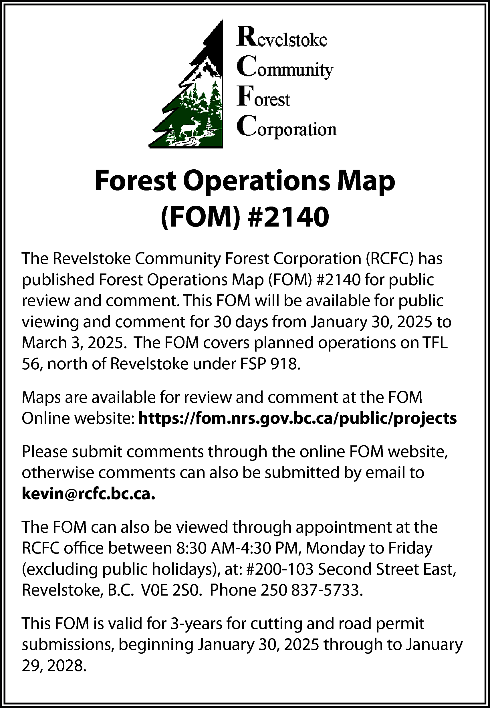 Forest Operations Map <br>(FOM) #2140  Forest Operations Map  (FOM) #2140  The Revelstoke Community Forest Corporation (RCFC) has  published Forest Operations Map (FOM) #2140 for public  review and comment. This FOM will be available for public  viewing and comment for 30 days from January 30, 2025 to  March 3, 2025. The FOM covers planned operations on TFL  56, north of Revelstoke under FSP 918.  Maps are available for review and comment at the FOM  Online website: https://fom.nrs.gov.bc.ca/public/projects  Please submit comments through the online FOM website,  otherwise comments can also be submitted by email to  kevin@rcfc.bc.ca.  The FOM can also be viewed through appointment at the  RCFC office between 8:30 AM-4:30 PM, Monday to Friday  (excluding public holidays), at: #200-103 Second Street East,  Revelstoke, B.C. V0E 2S0. Phone 250 837-5733.  This FOM is valid for 3-years for cutting and road permit  submissions, beginning January 30, 2025 through to January  29, 2028.    