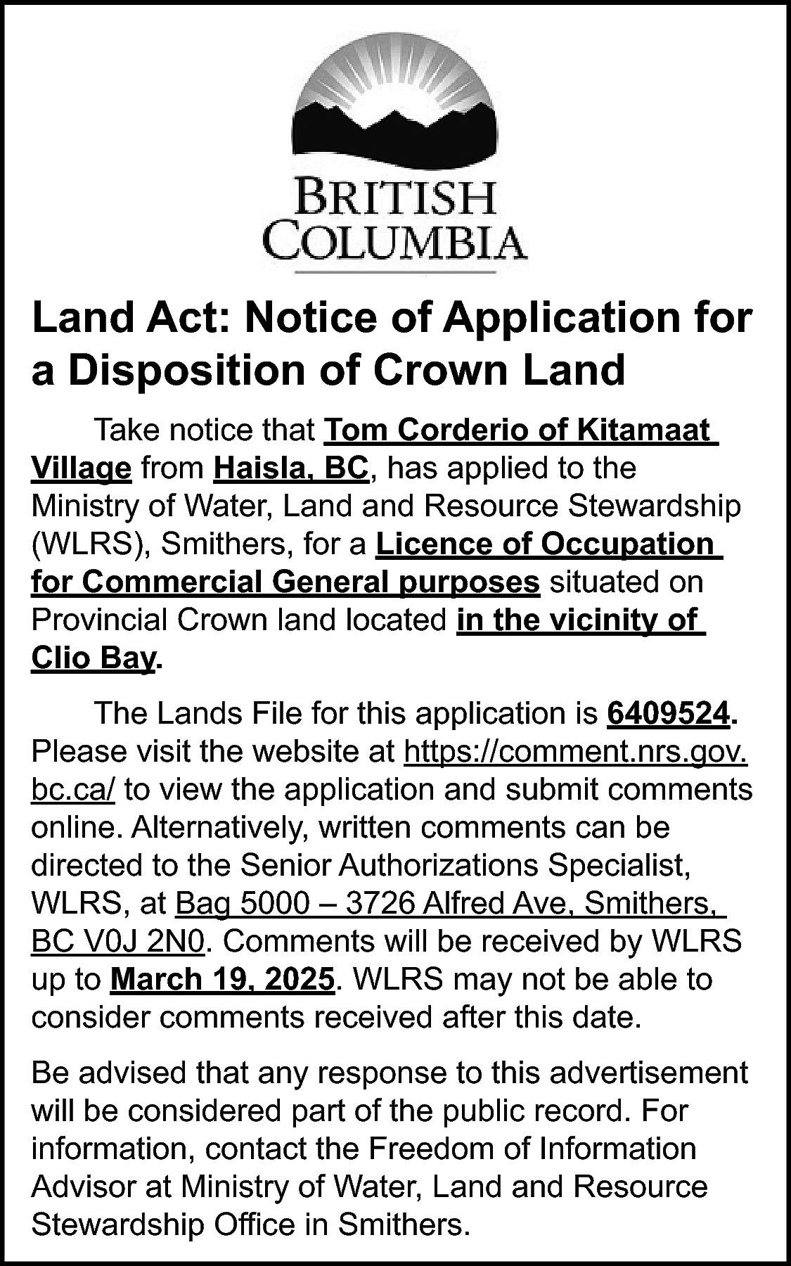 Land Act: Notice of Application  Land Act: Notice of Application for  a Disposition of Crown Land  Take notice that Tom Corderio of Kitamaat  Village from Haisla, BC, has applied to the  Ministry of Water, Land and Resource Stewardship  (WLRS), Smithers, for a Licence of Occupation  for Commercial General purposes situated on  Provincial Crown land located in the vicinity of  Clio Bay.  The Lands File for this application is 6409524.  Please visit the website at https://comment.nrs.gov.  bc.ca/ to view the application and submit comments  online. Alternatively, written comments can be  directed to the Senior Authorizations Specialist,  WLRS, at Bag 5000 – 3726 Alfred Ave, Smithers,  BC V0J 2N0. Comments will be received by WLRS  up to March 19, 2025. WLRS may not be able to  consider comments received after this date.  Be advised that any response to this advertisement  will be considered part of the public record. For  information, contact the Freedom of Information  Advisor at Ministry of Water, Land and Resource  Stewardship Office in Smithers.    