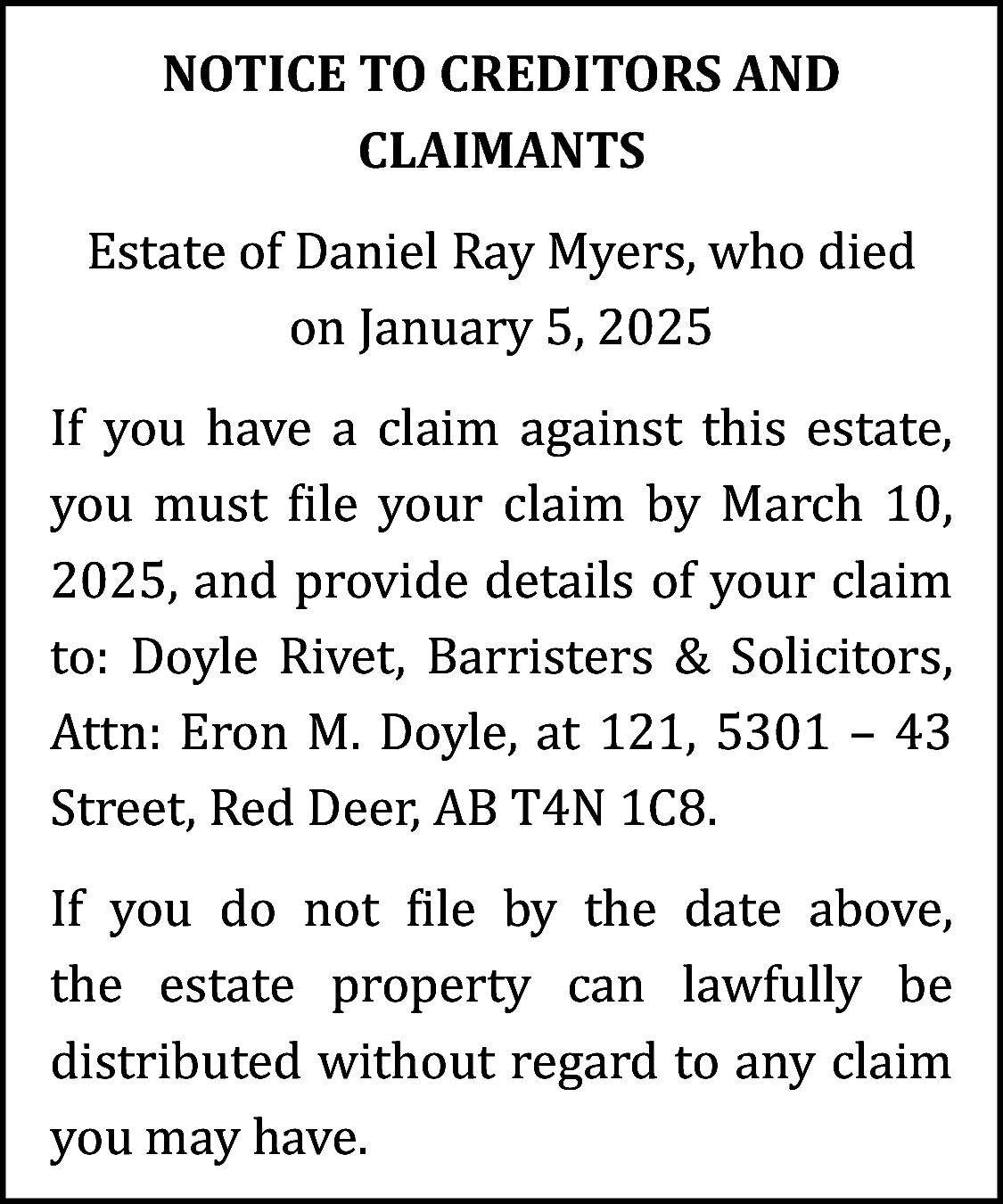 NOTICE TO CREDITORS AND <br>CLAIMANTS  NOTICE TO CREDITORS AND  CLAIMANTS  Estate of Daniel Ray Myers, who died  on January 5, 2025  If you have a claim against this estate,  you must file your claim by March 10,  2025, and provide details of your claim  to: Doyle Rivet, Barristers & Solicitors,  Attn: Eron M. Doyle, at 121, 5301 – 43  Street, Red Deer, AB T4N 1C8.  If you do not file by the date above,  the estate property can lawfully be  distributed without regard to any claim  you may have.    