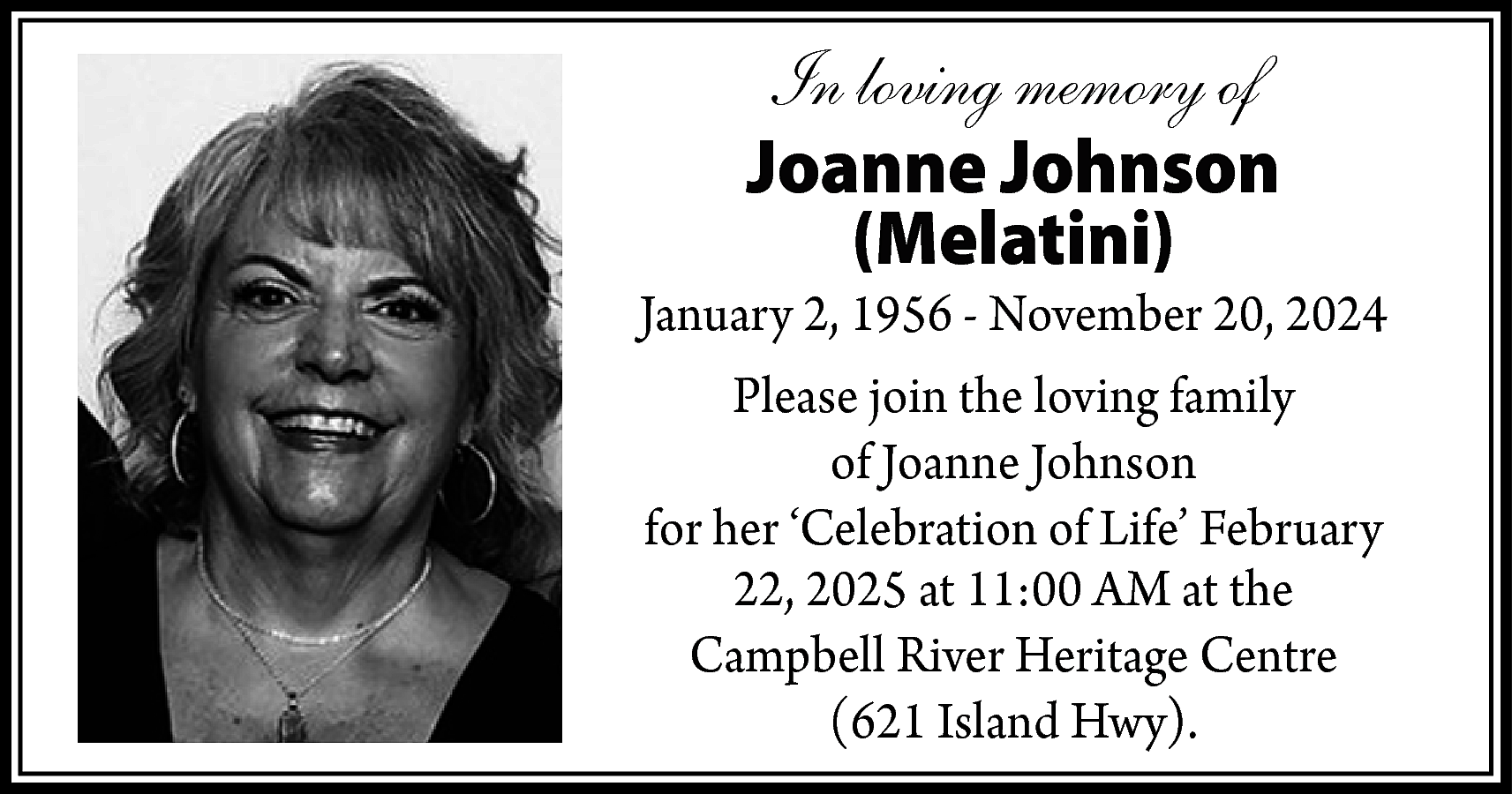 In loving memory of <br>Joanne  In loving memory of  Joanne Johnson  (Melatini)    January 2, 1956 - November 20, 2024  Please join the loving family  of Joanne Johnson  for her ‘Celebration of Life’ February  22, 2025 at 11:00 AM at the  Campbell River Heritage Centre  (621 Island Hwy).    