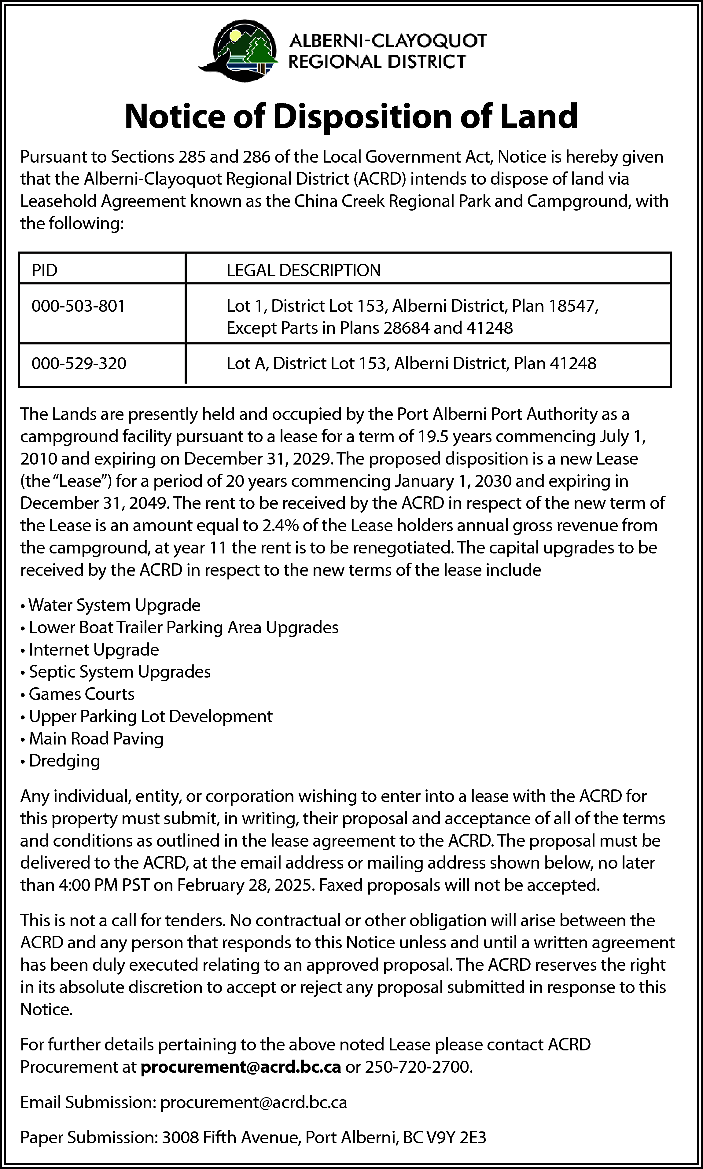 Notice of Disposition of Land  Notice of Disposition of Land  Pursuant to Sections 285 and 286 of the Local Government Act, Notice is hereby given  that the Alberni-Clayoquot Regional District (ACRD) intends to dispose of land via  Leasehold Agreement known as the China Creek Regional Park and Campground, with  the following:  PID    LEGAL DESCRIPTION    000-503-801    Lot 1, District Lot 153, Alberni District, Plan 18547,  Except Parts in Plans 28684 and 41248    000-529-320    Lot A, District Lot 153, Alberni District, Plan 41248    The Lands are presently held and occupied by the Port Alberni Port Authority as a  campground facility pursuant to a lease for a term of 19.5 years commencing July 1,  2010 and expiring on December 31, 2029. The proposed disposition is a new Lease  (the “Lease”) for a period of 20 years commencing January 1, 2030 and expiring in  December 31, 2049. The rent to be received by the ACRD in respect of the new term of  the Lease is an amount equal to 2.4% of the Lease holders annual gross revenue from  the campground, at year 11 the rent is to be renegotiated. The capital upgrades to be  received by the ACRD in respect to the new terms of the lease include  • Water System Upgrade  • Lower Boat Trailer Parking Area Upgrades  • Internet Upgrade  • Septic System Upgrades  • Games Courts  • Upper Parking Lot Development  • Main Road Paving  • Dredging  Any individual, entity, or corporation wishing to enter into a lease with the ACRD for  this property must submit, in writing, their proposal and acceptance of all of the terms  and conditions as outlined in the lease agreement to the ACRD. The proposal must be  delivered to the ACRD, at the email address or mailing address shown below, no later  than 4:00 PM PST on February 28, 2025. Faxed proposals will not be accepted.  This is not a call for tenders. No contractual or other obligation will arise between the  ACRD and any person that responds to this Notice unless and until a written agreement  has been duly executed relating to an approved proposal. The ACRD reserves the right  in its absolute discretion to accept or reject any proposal submitted in response to this  Notice.  For further details pertaining to the above noted Lease please contact ACRD  Procurement at procurement@acrd.bc.ca or 250-720-2700.  Email Submission: procurement@acrd.bc.ca  Paper Submission: 3008 Fifth Avenue, Port Alberni, BC V9Y 2E3    