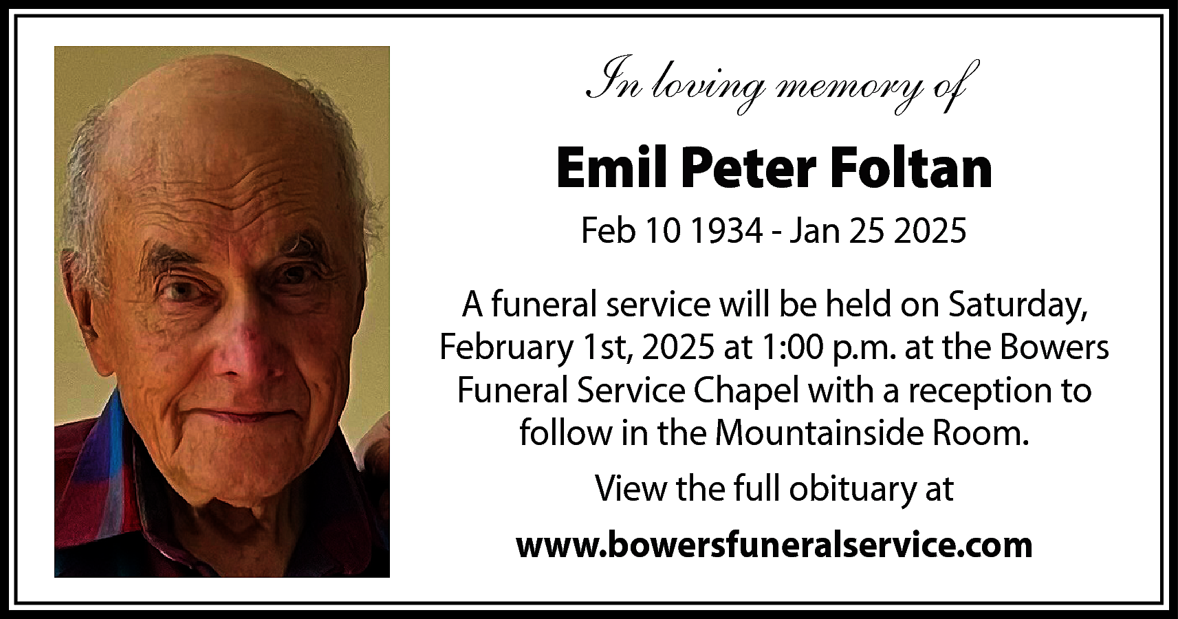 In loving memory of <br>Emil  In loving memory of  Emil Peter Foltan  Feb 10 1934 - Jan 25 2025  A funeral service will be held on Saturday,  February 1st, 2025 at 1:00 p.m. at the Bowers  Funeral Service Chapel with a reception to  follow in the Mountainside Room.  View the full obituary at  www.bowersfuneralservice.com    