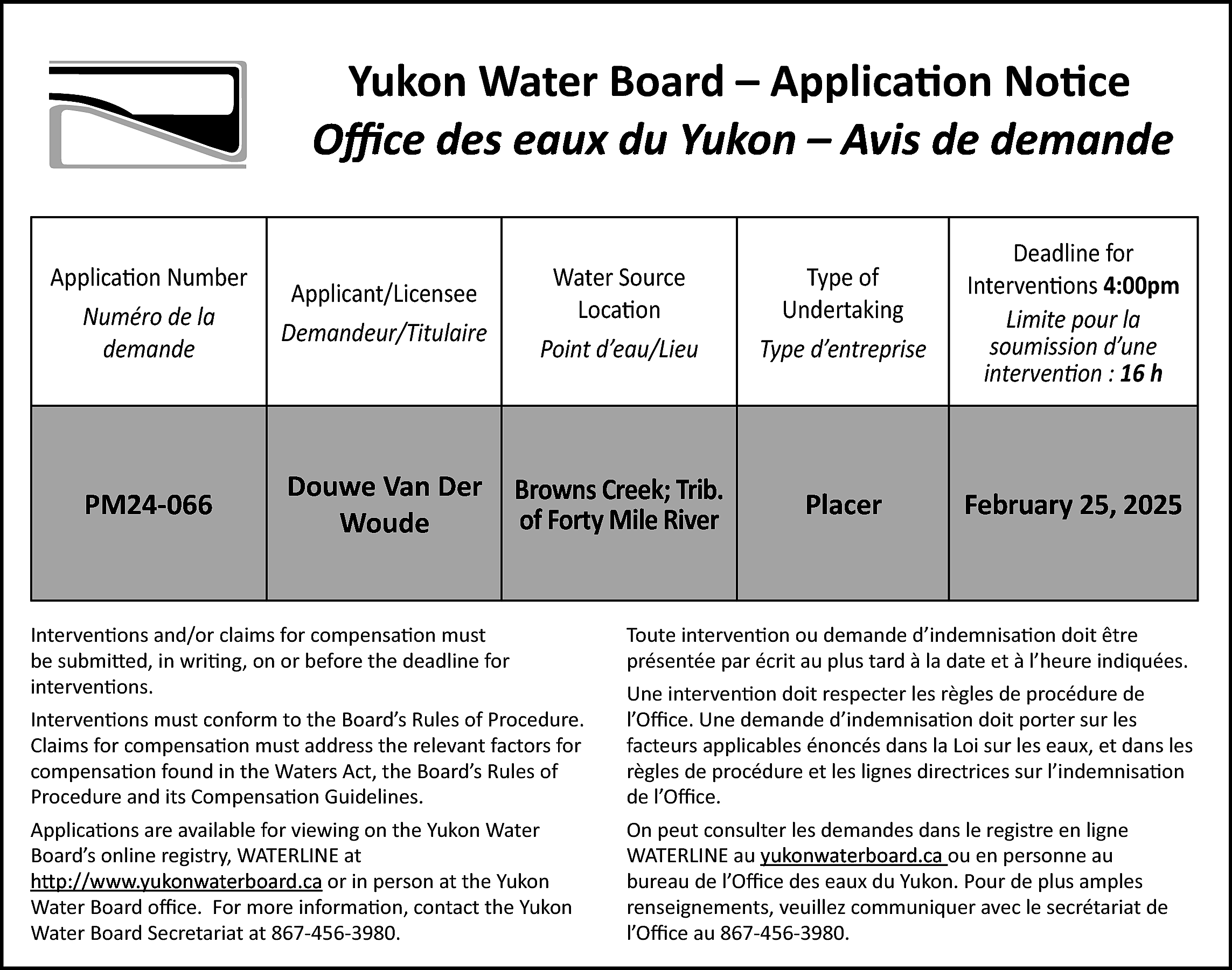 Yukon Water Board – Application  Yukon Water Board – Application Notice  Office  Office des  des eaux  eaux du  du Yukon – Avis de demande  Application Number  Numéro de la  demande    Applicant/Licensee  Demandeur/Titulaire    Water Source  Location  Point d’eau/Lieu    Type of  Undertaking  Type d’entreprise    Deadline for  Interventions 4:00pm  Limite pour la  soumission d’une  intervention : 16 h    PM24-066    Douwe Van Der  Woude    Browns Creek; Trib.  of Forty Mile River    Placer    February 25, 2025    Interventions and/or claims for compensation must  be submitted, in writing, on or before the deadline for  interventions.    Toute intervention ou demande d’indemnisation doit être  présentée par écrit au plus tard à la date et à l’heure indiquées.    Interventions must conform to the Board’s Rules of Procedure.  Claims for compensation must address the relevant factors for  compensation found in the Waters Act, the Board’s Rules of  Procedure and its Compensation Guidelines.    Une intervention doit respecter les règles de procédure de  l’Office. Une demande d’indemnisation doit porter sur les  facteurs applicables énoncés dans la Loi sur les eaux, et dans les  règles de procédure et les lignes directrices sur l’indemnisation  de l’Office.    Applications are available for viewing on the Yukon Water  Board’s online registry, WATERLINE at  http://www.yukonwaterboard.ca  http://www.yukonwaterboard.ca  or in person at the Yukon  Water Board office. For more information, contact the Yukon  Water Board Secretariat at 867-456-3980.    On peut consulter les demandes dans le registre en ligne  WATERLINE au yukonwaterboard.ca  ou en personne au  yukonwaterboard.ca  bureau de l’Office des eaux du Yukon. Pour de plus amples  renseignements, veuillez communiquer avec le secrétariat de  l’Office au 867-456-3980.    