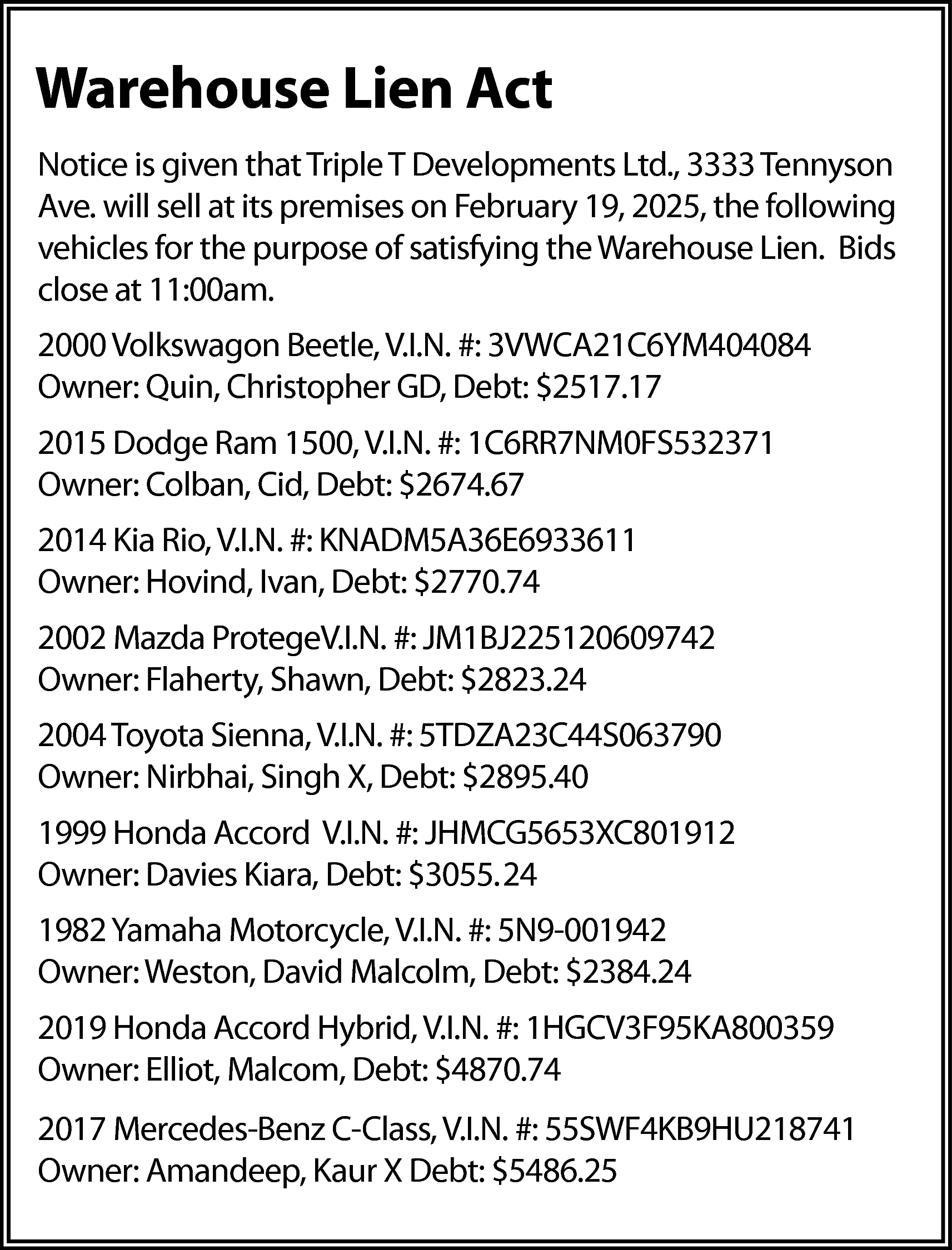 Warehouse Lien Act <br>Notice is  Warehouse Lien Act  Notice is given that Triple T Developments Ltd., 3333 Tennyson  Ave. will sell at its premises on February 19, 2025, the following  vehicles for the purpose of satisfying the Warehouse Lien. Bids  close at 11:00am.  2000 Volkswagon Beetle, V.I.N. #: 3VWCA21C6YM404084  Owner: Quin, Christopher GD, Debt: $2517.17  2015 Dodge Ram 1500, V.I.N. #: 1C6RR7NM0FS532371  Owner: Colban, Cid, Debt: $2674.67  2014 Kia Rio, V.I.N. #: KNADM5A36E6933611  Owner: Hovind, Ivan, Debt: $2770.74  2002 Mazda ProtegeV.I.N. #: JM1BJ225120609742  Owner: Flaherty, Shawn, Debt: $2823.24  2004 Toyota Sienna, V.I.N. #: 5TDZA23C44S063790  Owner: Nirbhai, Singh X, Debt: $2895.40  1999 Honda Accord V.I.N. #: JHMCG5653XC801912  Owner: Davies Kiara, Debt: $3055.24  1982 Yamaha Motorcycle, V.I.N. #: 5N9-001942  Owner: Weston, David Malcolm, Debt: $2384.24  2019 Honda Accord Hybrid, V.I.N. #: 1HGCV3F95KA800359  Owner: Elliot, Malcom, Debt: $4870.74  2017 Mercedes-Benz C-Class, V.I.N. #: 55SWF4KB9HU218741  Owner: Amandeep, Kaur X Debt: $5486.25    