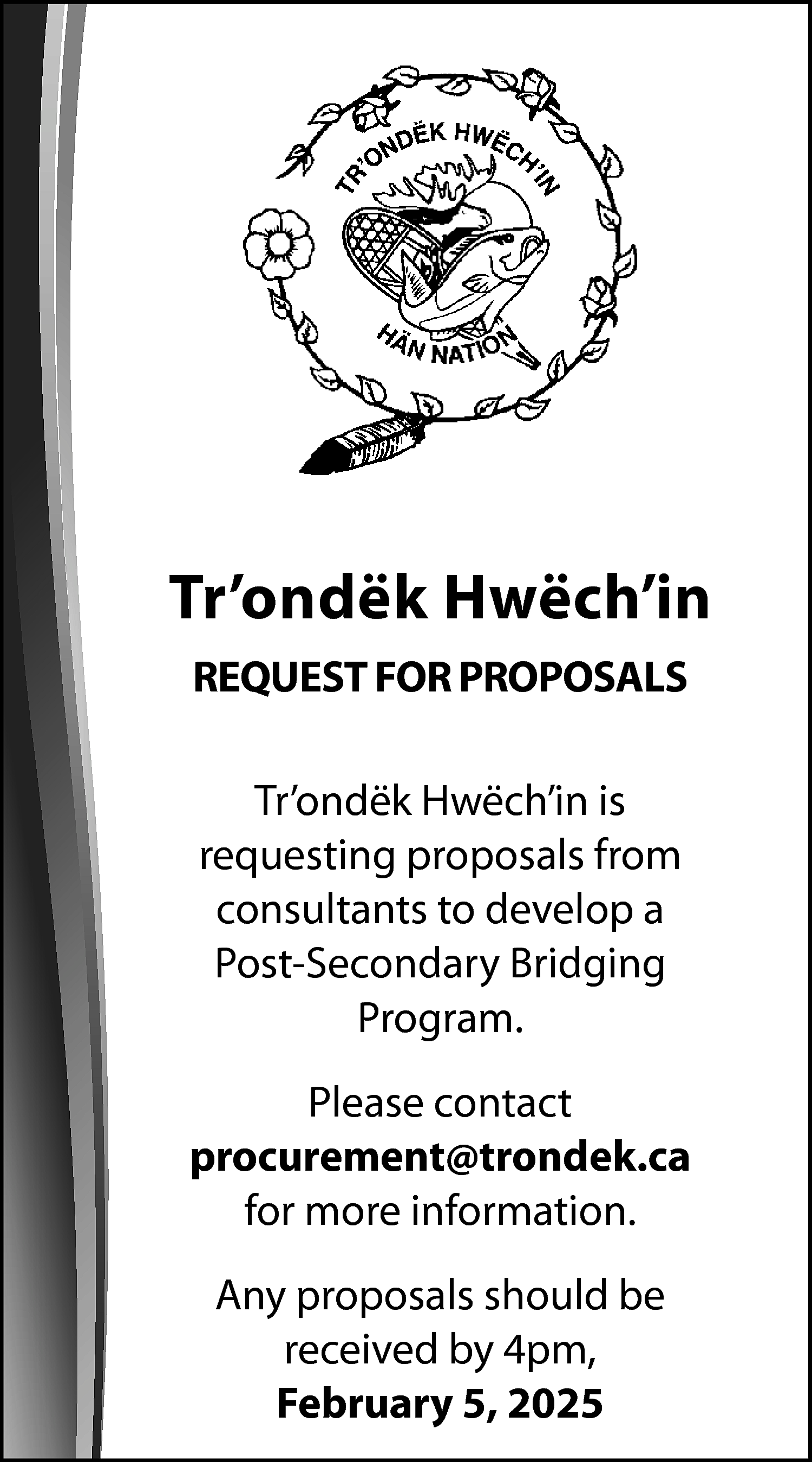 Tr’ondëk Hwëch’in <br>REQUEST FOR PROPOSALS  Tr’ondëk Hwëch’in  REQUEST FOR PROPOSALS  Tr’ondëk Hwëch’in is  requesting proposals from  consultants to develop a  Post-Secondary Bridging  Program.  Please contact  procurement@trondek.ca  for more information.  Any proposals should be  received by 4pm,  February 5, 2025    