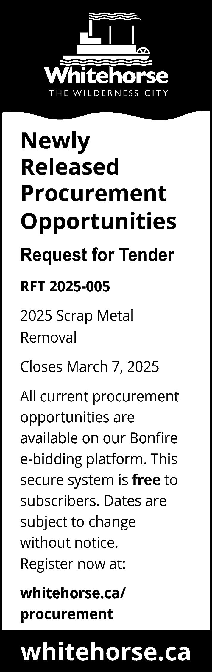 Newly <br>Released <br>Procurement <br>Opportunities <br>Request  Newly  Released  Procurement  Opportunities  Request for Tender  RFT 2025-005  2025 Scrap Metal  Removal  Closes March 7, 2025  All current procurement  opportunities are  available on our Bonfire  e-bidding platform. This  secure system is free to  subscribers. Dates are  subject to change  without notice.  Register now at:  whitehorse.ca/  procurement    whitehorse.ca    