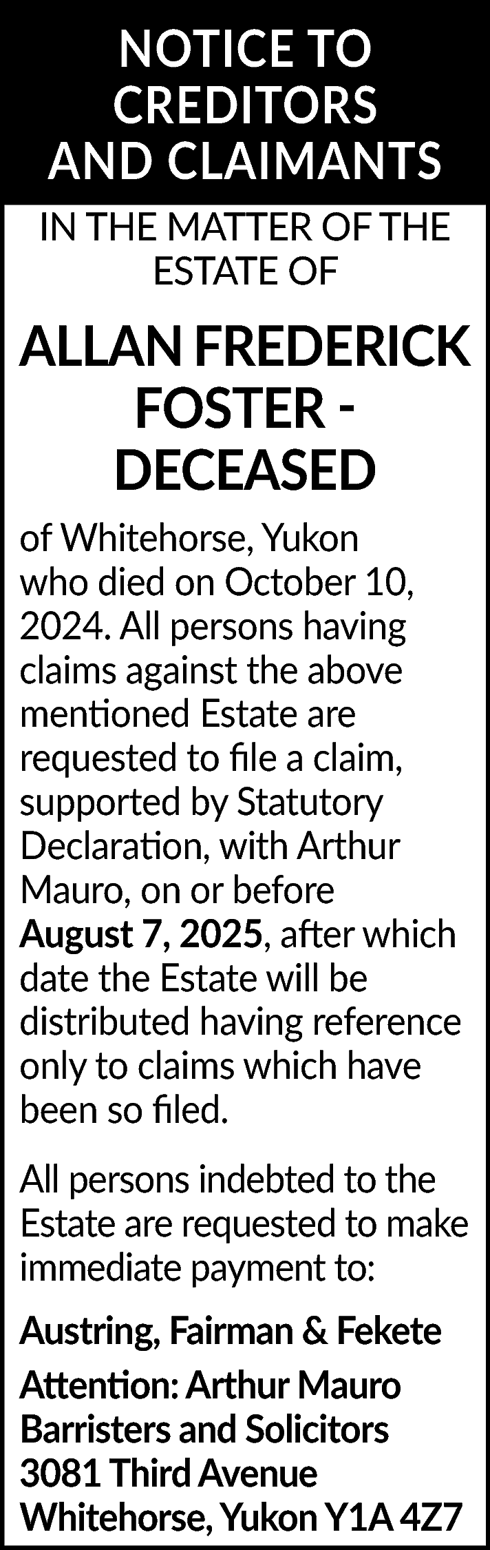 NOTICE TO <br>CREDITORS <br>AND CLAIMANTS  NOTICE TO  CREDITORS  AND CLAIMANTS  IN THE MATTER OF THE  ESTATE OF    ALLAN FREDERICK  FOSTER DECEASED  of Whitehorse, Yukon  who died on October 10,  2024. All persons having  claims against the above  mentioned Estate are  requested to file a claim,  supported by Statutory  Declaration, with Arthur  Mauro, on or before  August 7, 2025, after which  date the Estate will be  distributed having reference  only to claims which have  been so filed.  All persons indebted to the  Estate are requested to make  immediate payment to:  Austring, Fairman & Fekete  Attention: Arthur Mauro  Barristers and Solicitors  3081 Third Avenue  Whitehorse, Yukon Y1A 4Z7    