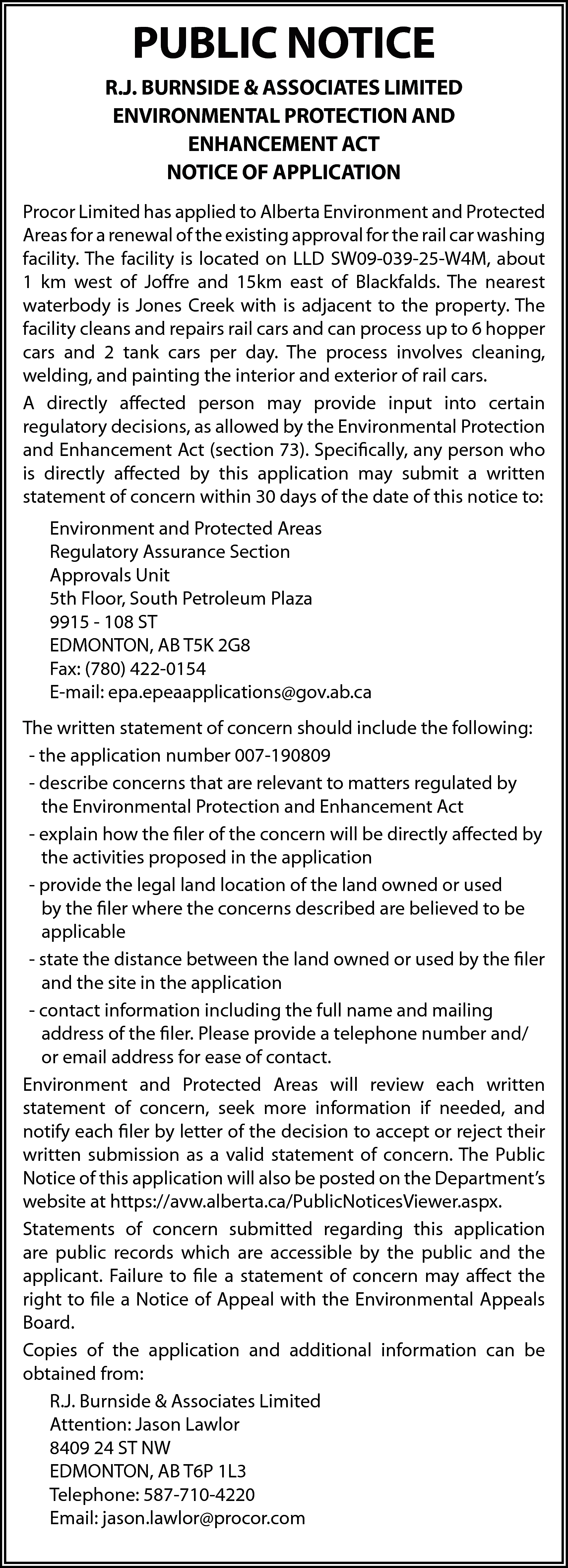 PUBLIC NOTICE <br>R.J. BURNSIDE &  PUBLIC NOTICE  R.J. BURNSIDE & ASSOCIATES LIMITED  ENVIRONMENTAL PROTECTION AND  ENHANCEMENT ACT  NOTICE OF APPLICATION  Procor Limited has applied to Alberta Environment and Protected  Areas for a renewal of the existing approval for the rail car washing  facility. The facility is located on LLD SW09-039-25-W4M, about  1 km west of Joffre and 15km east of Blackfalds. The nearest  waterbody is Jones Creek with is adjacent to the property. The  facility cleans and repairs rail cars and can process up to 6 hopper  cars and 2 tank cars per day. The process involves cleaning,  welding, and painting the interior and exterior of rail cars.  A directly affected person may provide input into certain  regulatory decisions, as allowed by the Environmental Protection  and Enhancement Act (section 73). Specifically, any person who  is directly affected by this application may submit a written  statement of concern within 30 days of the date of this notice to:  Environment and Protected Areas  Regulatory Assurance Section  Approvals Unit  5th Floor, South Petroleum Plaza  9915 - 108 ST  EDMONTON, AB T5K 2G8  Fax: (780) 422-0154  E-mail: epa.epeaapplications@gov.ab.ca  The written statement of concern should include the following:  - the application number 007-190809  - describe concerns that are relevant to matters regulated by  the Environmental Protection and Enhancement Act  - explain how the filer of the concern will be directly affected by  the activities proposed in the application  - provide the legal land location of the land owned or used  by the filer where the concerns described are believed to be  applicable  - state the distance between the land owned or used by the filer  and the site in the application  - contact information including the full name and mailing  address of the filer. Please provide a telephone number and/  or email address for ease of contact.  Environment and Protected Areas will review each written  statement of concern, seek more information if needed, and  notify each filer by letter of the decision to accept or reject their  written submission as a valid statement of concern. The Public  Notice of this application will also be posted on the Department’s  website at https://avw.alberta.ca/PublicNoticesViewer.aspx.  Statements of concern submitted regarding this application  are public records which are accessible by the public and the  applicant. Failure to file a statement of concern may affect the  right to file a Notice of Appeal with the Environmental Appeals  Board.  Copies of the application and additional information can be  obtained from:  R.J. Burnside & Associates Limited  Attention: Jason Lawlor  8409 24 ST NW  EDMONTON, AB T6P 1L3  Telephone: 587-710-4220  Email: jason.lawlor@procor.com    