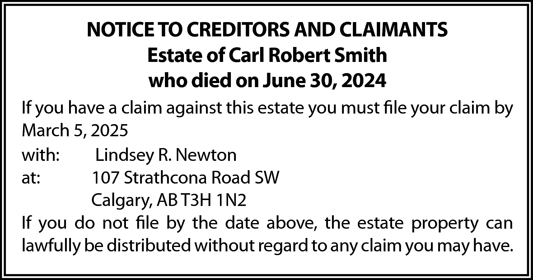 NOTICE TO CREDITORS AND CLAIMANTS  NOTICE TO CREDITORS AND CLAIMANTS  Estate of Carl Robert Smith  who died on June 30, 2024  If you have a claim against this estate you must file your claim by  March 5, 2025  with:  Lindsey R. Newton  at:  107 Strathcona Road SW  Calgary, AB T3H 1N2  If you do not file by the date above, the estate property can  lawfully be distributed without regard to any claim you may have.    