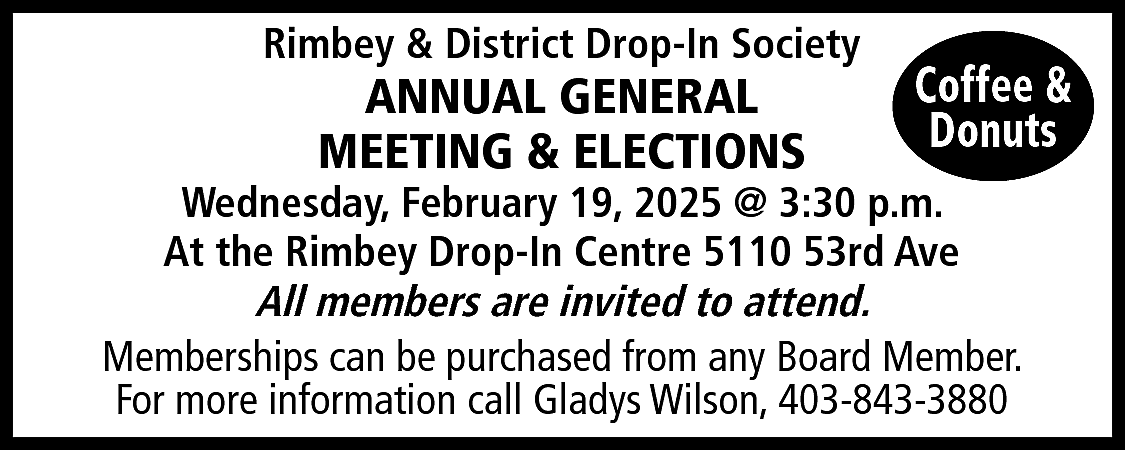 Rimbey & District Drop-In Society  Rimbey & District Drop-In Society    ANNUAL GENERAL  MEETING & ELECTIONS    Coffee &  Donuts    Wednesday, February 19, 2025 @ 3:30 p.m.  At the Rimbey Drop-In Centre 5110 53rd Ave  All members are invited to attend.  Memberships can be purchased from any Board Member.  For more information call Gladys Wilson, 403-843-3880    