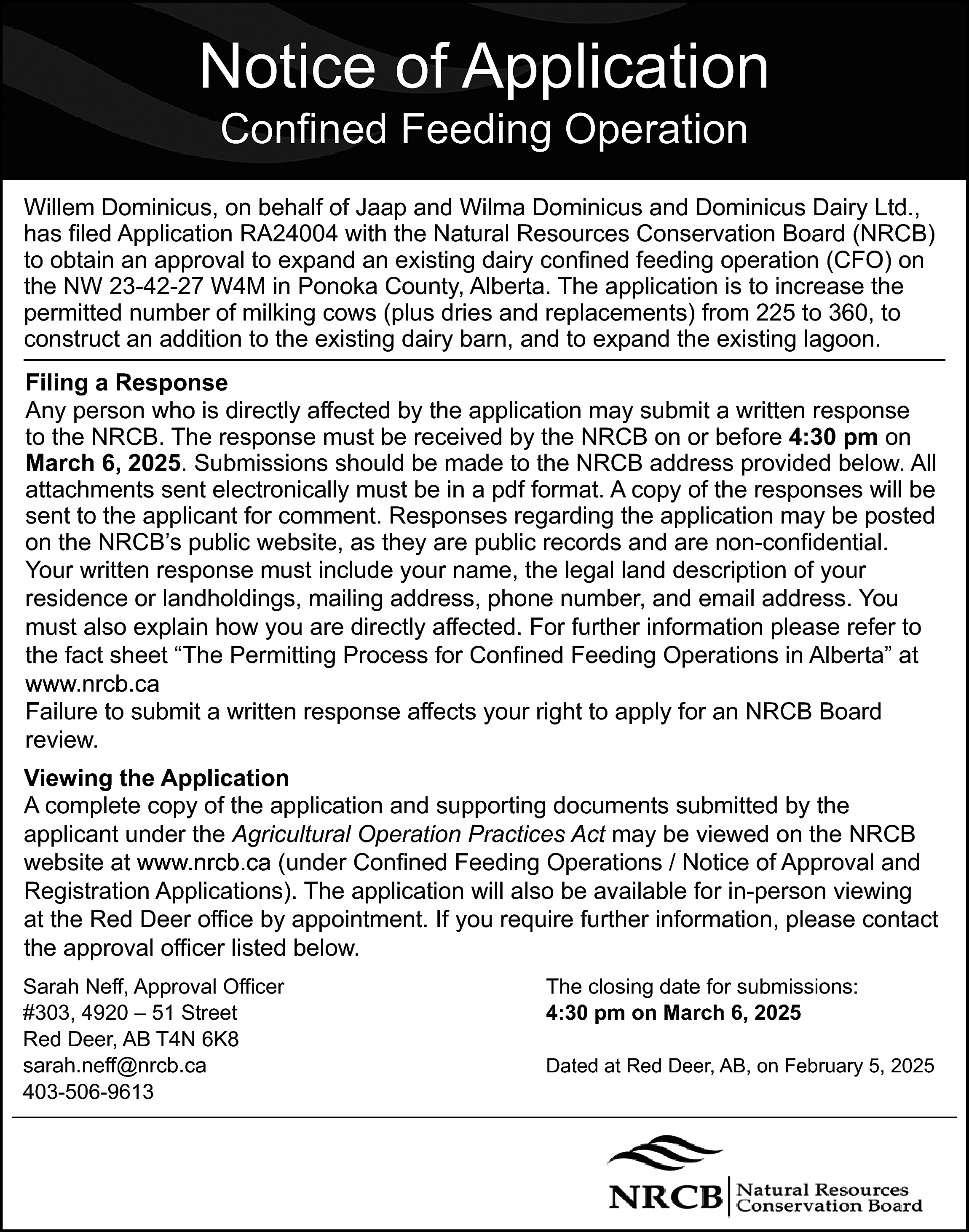 Notice of Application <br>Confined Feeding  Notice of Application  Confined Feeding Operation    Willem Dominicus, on behalf of Jaap and Wilma Dominicus and Dominicus Dairy Ltd.,  has filed Application RA24004 with the Natural Resources Conservation Board (NRCB)  to obtain an approval to expand an existing dairy confined feeding operation (CFO) on  the NW 23-42-27 W4M in Ponoka County, Alberta. The application is to increase the  permitted number of milking cows (plus dries and replacements) from 225 to 360, to  construct an addition to the existing dairy barn, and to expand the existing lagoon.  Filing a Response  Any person who is directly affected by the application may submit a written response  to the NRCB. The response must be received by the NRCB on or before 4:30 pm on  March 6, 2025. Submissions should be made to the NRCB address provided below. All  attachments sent electronically must be in a pdf format. A copy of the responses will be  sent to the applicant for comment. Responses regarding the application may be posted  on the NRCB’s public website, as they are public records and are non-confidential.  Your written response must include your name, the legal land description of your  residence or landholdings, mailing address, phone number, and email address. You  must also explain how you are directly affected. For further information please refer to  the fact sheet “The Permitting Process for Confined Feeding Operations in Alberta” at  www.nrcb.ca  www.nrcb.ca  Failure to submit a written response affects your right to apply for an NRCB Board  review.  Viewing the Application  A complete copy of the application and supporting documents submitted by the  applicant under the Agricultural Operation Practices Act may be viewed on the NRCB  website at www.nrcb.ca  (under Confined Feeding Operations / Notice of Approval and  www.nrcb.ca  Registration Applications). The application will also be available for in-person viewing  at the Red Deer office by appointment. If you require further information, please contact  the approval officer listed below.  Sarah Neff, Approval Officer  #303, 4920 – 51 Street  Red Deer, AB T4N 6K8  sarah.neff@nrcb.ca  403-506-9613    The closing date for submissions:  4:30 pm on March 6, 2025  Dated at Red Deer, AB, on February 5, 2025    