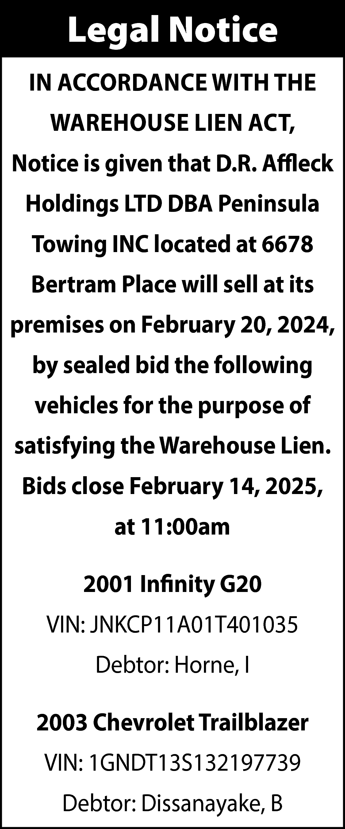 Legal Notice <br>IN ACCORDANCE WITH  Legal Notice  IN ACCORDANCE WITH THE  WAREHOUSE LIEN ACT,  Notice is given that D.R. Affleck  Holdings LTD DBA Peninsula  Towing INC located at 6678  Bertram Place will sell at its  premises on February 20, 2024,  by sealed bid the following  vehicles for the purpose of  satisfying the Warehouse Lien.  Bids close February 14, 2025,  at 11:00am  2001 Infinity G20  VIN: JNKCP11A01T401035  Debtor: Horne, I  2003 Chevrolet Trailblazer  VIN: 1GNDT13S132197739  Debtor: Dissanayake, B    