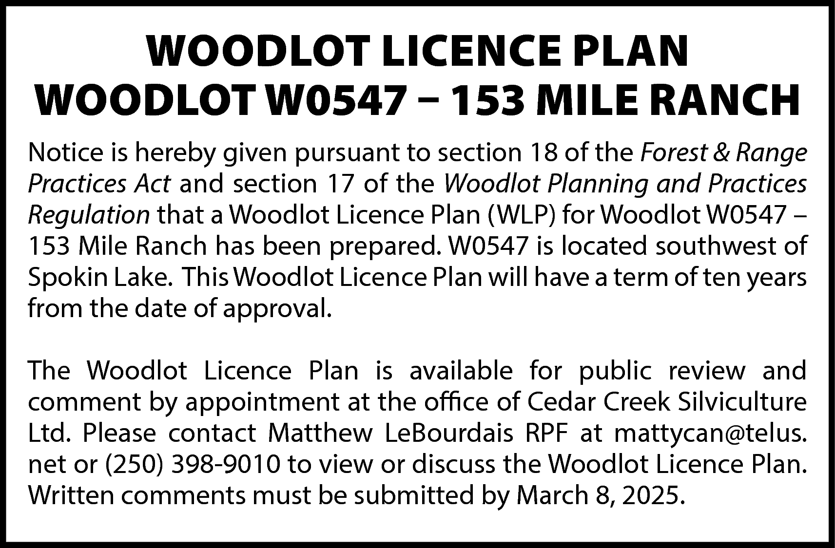 WOODLOT LICENCE PLAN <br>WOODLOT W0547  WOODLOT LICENCE PLAN  WOODLOT W0547 – 153 MILE RANCH  Notice is hereby given pursuant to section 18 of the Forest & Range  Practices Act and section 17 of the Woodlot Planning and Practices  Regulation that a Woodlot Licence Plan (WLP) for Woodlot W0547 –  153 Mile Ranch has been prepared. W0547 is located southwest of  Spokin Lake. This Woodlot Licence Plan will have a term of ten years  from the date of approval.  The Woodlot Licence Plan is available for public review and  comment by appointment at the office of Cedar Creek Silviculture  Ltd. Please contact Matthew LeBourdais RPF at mattycan@telus.  net or (250) 398-9010 to view or discuss the Woodlot Licence Plan.  Written comments must be submitted by March 8, 2025.    