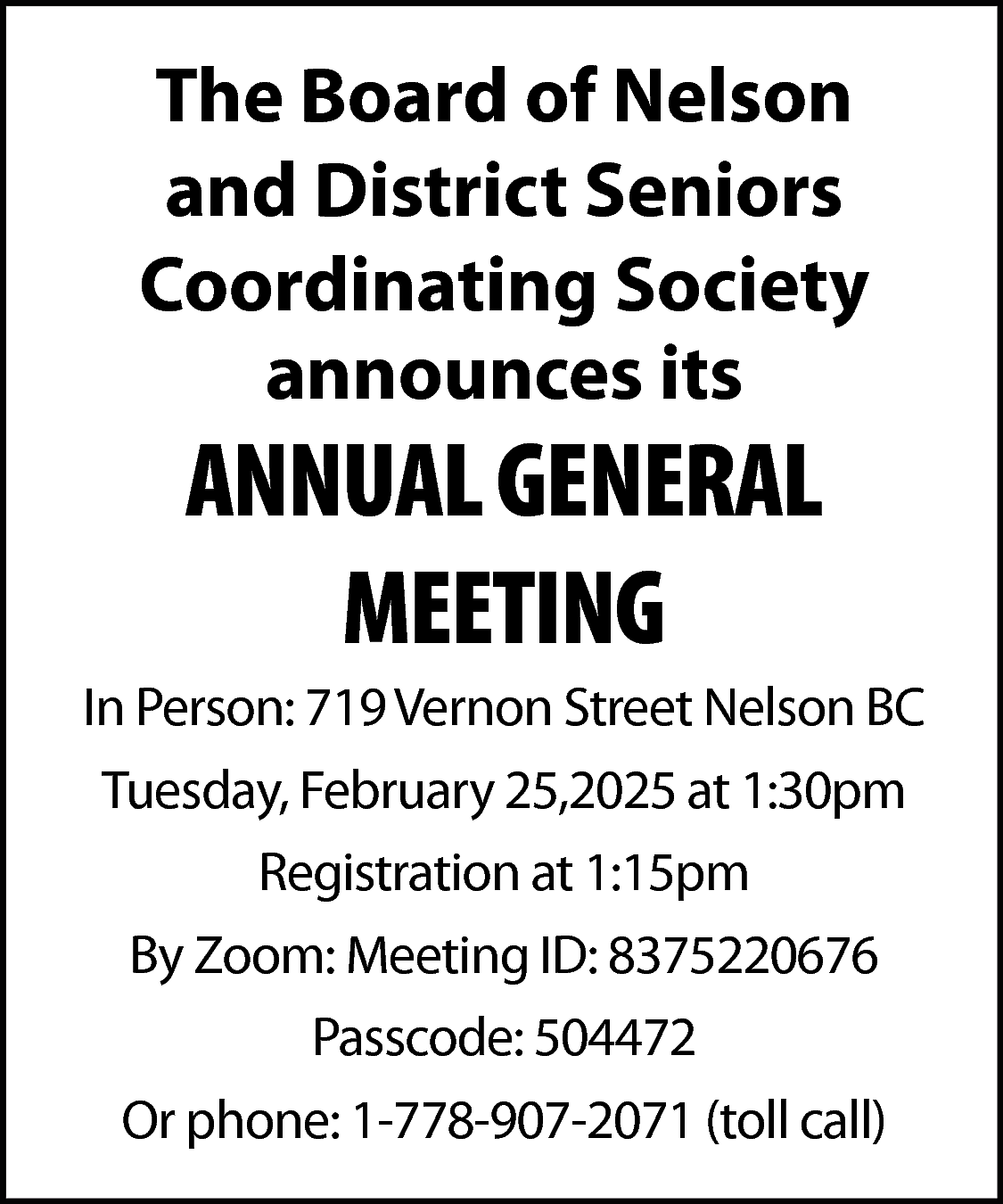 The Board of Nelson <br>and  The Board of Nelson  and District Seniors  Coordinating Society  announces its    ANNUAL GENERAL  MEETING    In Person: 719 Vernon Street Nelson BC  Tuesday, February 25,2025 at 1:30pm  Registration at 1:15pm  By Zoom: Meeting ID: 8375220676  Passcode: 504472  Or phone: 1-778-907-2071 (toll call)    