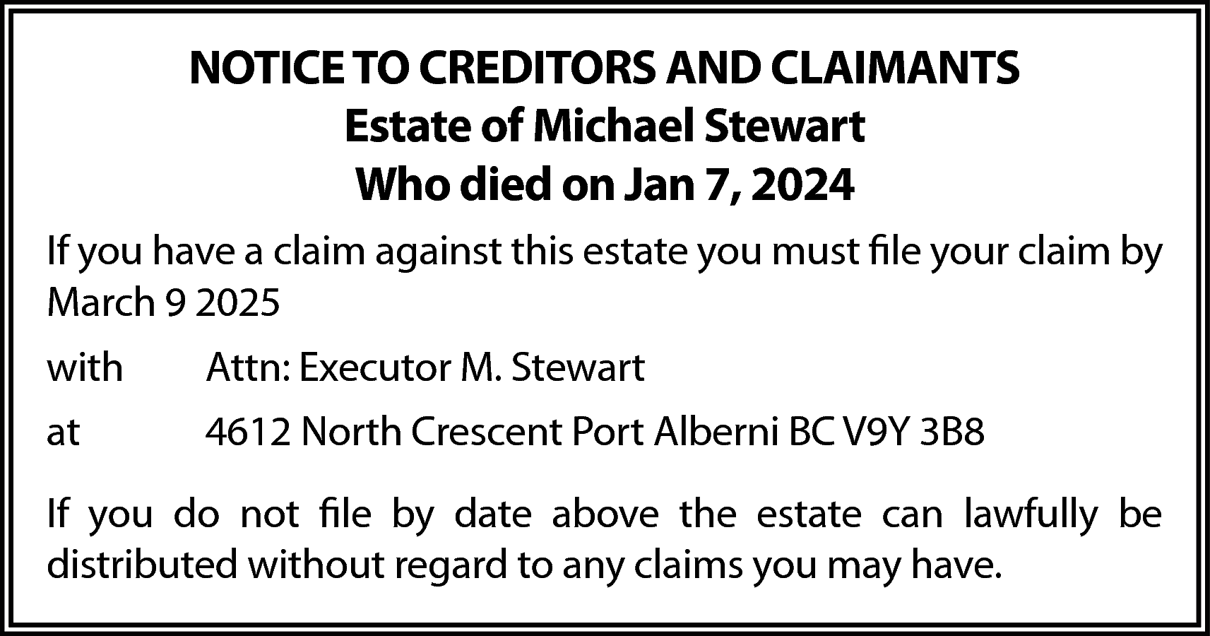 NOTICE TO CREDITORS AND CLAIMANTS  NOTICE TO CREDITORS AND CLAIMANTS  Estate of Michael Stewart  Who died on Jan 7, 2024  If you have a claim against this estate you must file your claim by  March 9 2025  with    Attn: Executor M. Stewart    at    4612 North Crescent Port Alberni BC V9Y 3B8    If you do not file by date above the estate can lawfully be  distributed without regard to any claims you may have.    