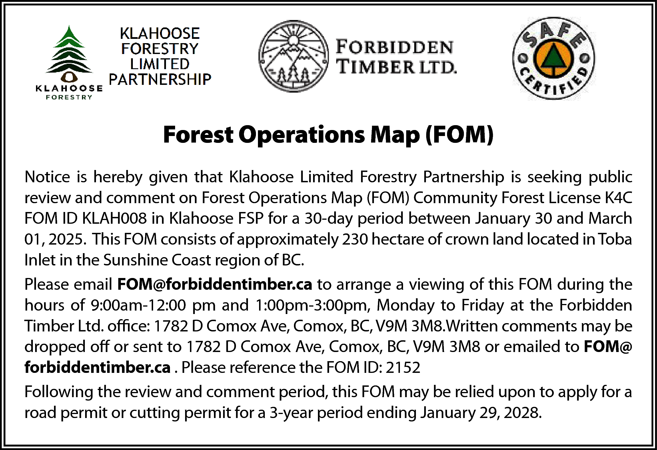 is hereby <br>givengiven <br>thatthatKlahoose <br>ForestryPartnership  is hereby  givengiven  thatthatKlahoose  ForestryPartnership  Partnership  is seeking  Notice  is hereby  Klahoose Limited  Limited Forestry  is seeking  public review  and comment  ForestOperations  Operations Map  Community  ForestForest  review  and comment  on on  Forest  Map(FOM)  (FOM)  Community  License  K4C FOM  KLAH008 inin Klahoose  Klahoose FSP  periodperiod  K4C FOM  ID ID  KLAH008  FSP forfora a30-day  30-day  between January 30  and March 01,  2025.  This  FOM  consists of  n  January  30  and  March  01,  2025.  This  FOM  consists of is seeking public  approximately  hectare  of that  crown  land located  in Toba  Inlet Partnership  in the  Notice is 230  hereby  given  Klahoose  Limited  Forestry  mately Coast  230region  hectare  of crown land located in Toba Inlet in the  Sunshine  of  BC.  review and comment on Forest Operations Map (FOM) Community Forest License K4C  e Coast region of BC.  Please email FOM@forbiddentimber.ca to arrange a viewing of this FOM during    Forest Operations Map (FOM)    FOM ID KLAH008 in Klahoose FSP for a 30-day period between January 30 and March    the hours  of 9:00am-12:00 pm and 1:00pm-3:00pm,  toofFriday  at theduring  email  toapproximately  arrange a Monday  viewing  this FOM  01,FOM@forbiddentimber.ca  2025.  FOM 1782  consists  of  230  hectare  of crown  land located in Toba  Forbidden  TimberThis  Ltd. office:  D Comox  Ave, Comox, BC,Monday  V9M  3M8.  urs  of 9:00am-12:00  pm and  1:00pm-3:00pm,  to Friday at the  Inlet  in  the  Sunshine  Coast  region  of  BC.  Written  comments  may  be  dropped  off  or  sent  to  1782  D  Comox  Ave,  Comox,  BC,  en Timber Ltd. office: 1782 D Comox Ave, Comox, BC, V9M 3M8.    V9M Please  3M8 or email  emailedFOM@forbiddentimber.ca  to FOM@forbiddentimber.ca . Please  reference  the FOM of this  to arrange  a viewing  comments  may be dropped off or sent to 1782 D Comox Ave, Comox, BC,  ID:  2152    FOM during the  hours  of  9:00am-12:00  pm  and  1:00pm-3:00pm,  Monday  to  Friday  at  the Forbidden  M8  or emailed to FOM@forbiddentimber.ca . Please reference the FOM  Following the review and comment period, this FOM may be relied upon to apply for  Timber  Ltd.  office:  1782  D  Comox  Ave,  Comox,  BC,  V9M  3M8.Written  comments  may be  2a road permit or cutting permit for a 3-year period ending January 29, 2028.  dropped off or sent to 1782 D Comox Ave, Comox, BC, V9M 3M8 or emailed to FOM@  ng the review and comment period, this FOM may be relied upon to apply for  forbiddentimber.ca . Please reference the FOM ID: 2152  permit or cutting permit for a 3-year period ending January 29, 2028.  Following the review and comment period, this FOM may be relied upon to apply for a  road permit or cutting permit for a 3-year period ending January 29, 2028.    