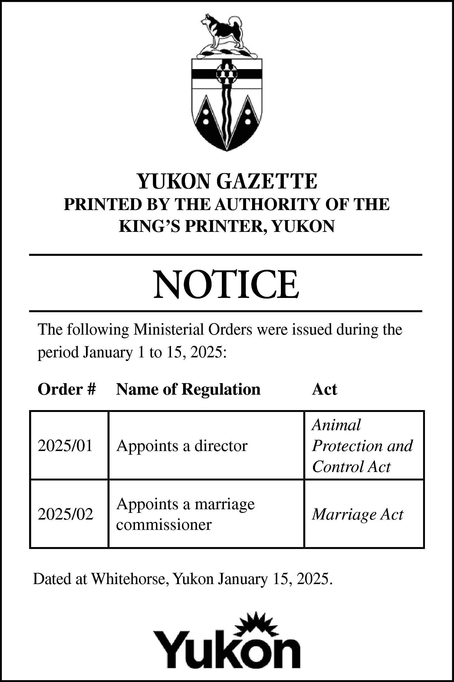 YUKON GAZETTE <br> <br>PRINTED BY  YUKON GAZETTE    PRINTED BY THE AUTHORITY OF THE  KING’S PRINTER, YUKON    NOTICE  The following Ministerial Orders were issued during the  period January 1 to 15, 2025:  Order #    Name of Regulation    Act    2025/01    Appoints a director    Animal  Protection and  Control Act    2025/02    Appoints a marriage  commissioner    Marriage Act    Dated at Whitehorse, Yukon January 15, 2025.    