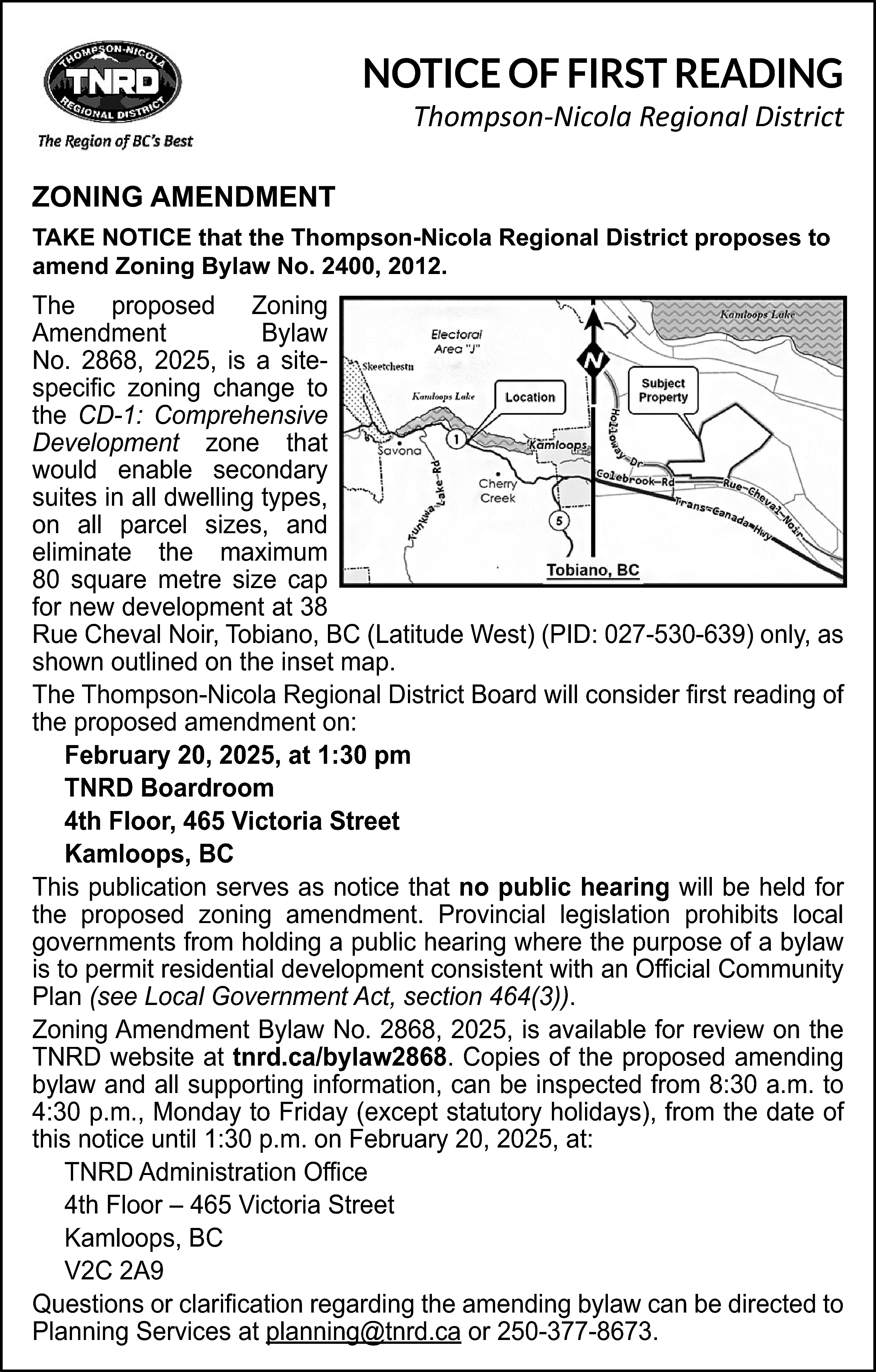 NOTICE OF FIRST READING <br>  NOTICE OF FIRST READING    Thompson-Nicola Regional District    ZONING AMENDMENT  TAKE NOTICE that the Thompson-Nicola Regional District proposes to  amend Zoning Bylaw No. 2400, 2012.    The proposed Zoning  Amendment  Bylaw  No. 2868, 2025, is a sitespecific zoning change to  the CD-1: Comprehensive  Development zone that  would enable secondary  suites in all dwelling types,  on all parcel sizes, and  eliminate the maximum  80 square metre size cap  for new development at 38  Rue Cheval Noir, Tobiano, BC (Latitude West) (PID: 027-530-639) only, as  shown outlined on the inset map.  The Thompson-Nicola Regional District Board will consider first reading of  the proposed amendment on:  February 20, 2025, at 1:30 pm  TNRD Boardroom  4th Floor, 465 Victoria Street  Kamloops, BC  This publication serves as notice that no public hearing will be held for  the proposed zoning amendment. Provincial legislation prohibits local  governments from holding a public hearing where the purpose of a bylaw  is to permit residential development consistent with an Official Community  Plan (see Local Government Act, section 464(3)).  Zoning Amendment Bylaw No. 2868, 2025, is available for review on the  TNRD website at tnrd.ca/bylaw2868. Copies of the proposed amending  bylaw and all supporting information, can be inspected from 8:30 a.m. to  4:30 p.m., Monday to Friday (except statutory holidays), from the date of  this notice until 1:30 p.m. on February 20, 2025, at:  TNRD Administration Office  4th Floor – 465 Victoria Street  Kamloops, BC  V2C 2A9  Questions or clarification regarding the amending bylaw can be directed to  Planning Services at planning@tnrd.ca or 250-377-8673.    